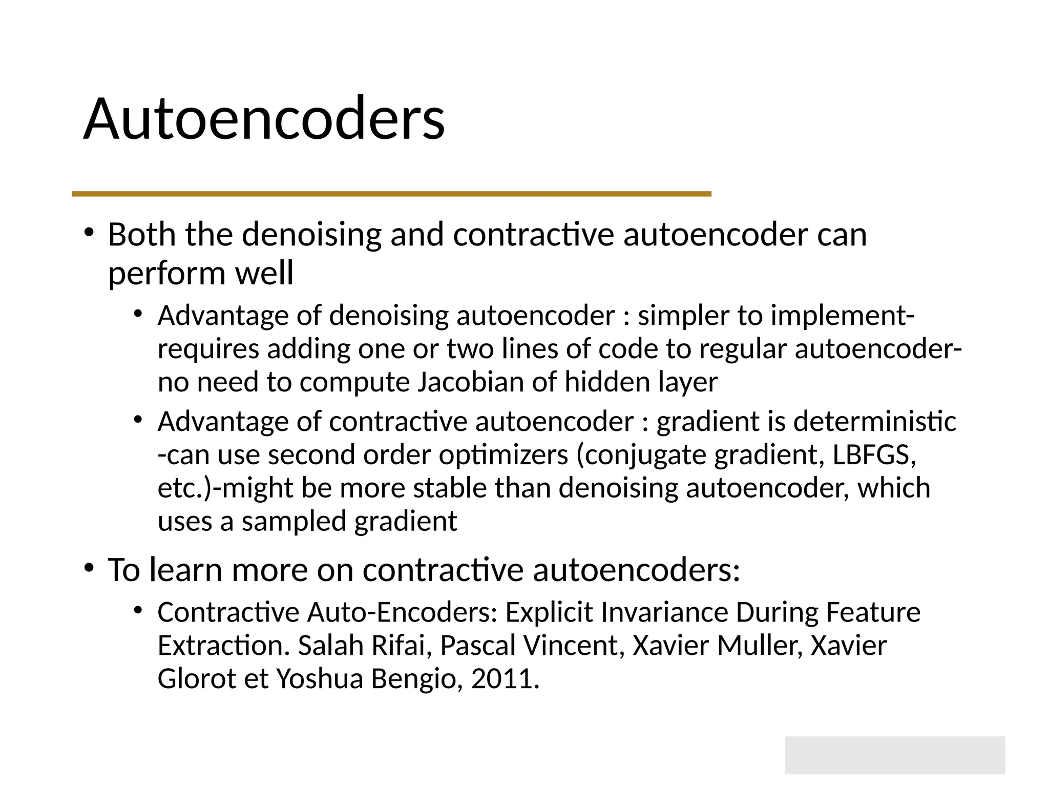 Autoencoders • Both the denoising and contractive autoencoder can perform well • Advantage of denoising autoencoder : simpler to implement- requires adding one or two lines of code to regular autoencoder- no need to compute Jacobian of hidden layer • Advantage of contractive autoencoder : gradient is deterministic -can use second order optimizers (conjugate gradient, LBFGS, etc.)-might be more stable than denoising autoencoder, which uses a sampled gradient • To learn more on contractive autoencoders: • Contractive Auto-Encoders: Explicit Invariance During Feature Extraction. Salah Rifai, Pascal Vincent, Xavier Muller, Xavier Glorot et Yoshua Bengio, 2011. 