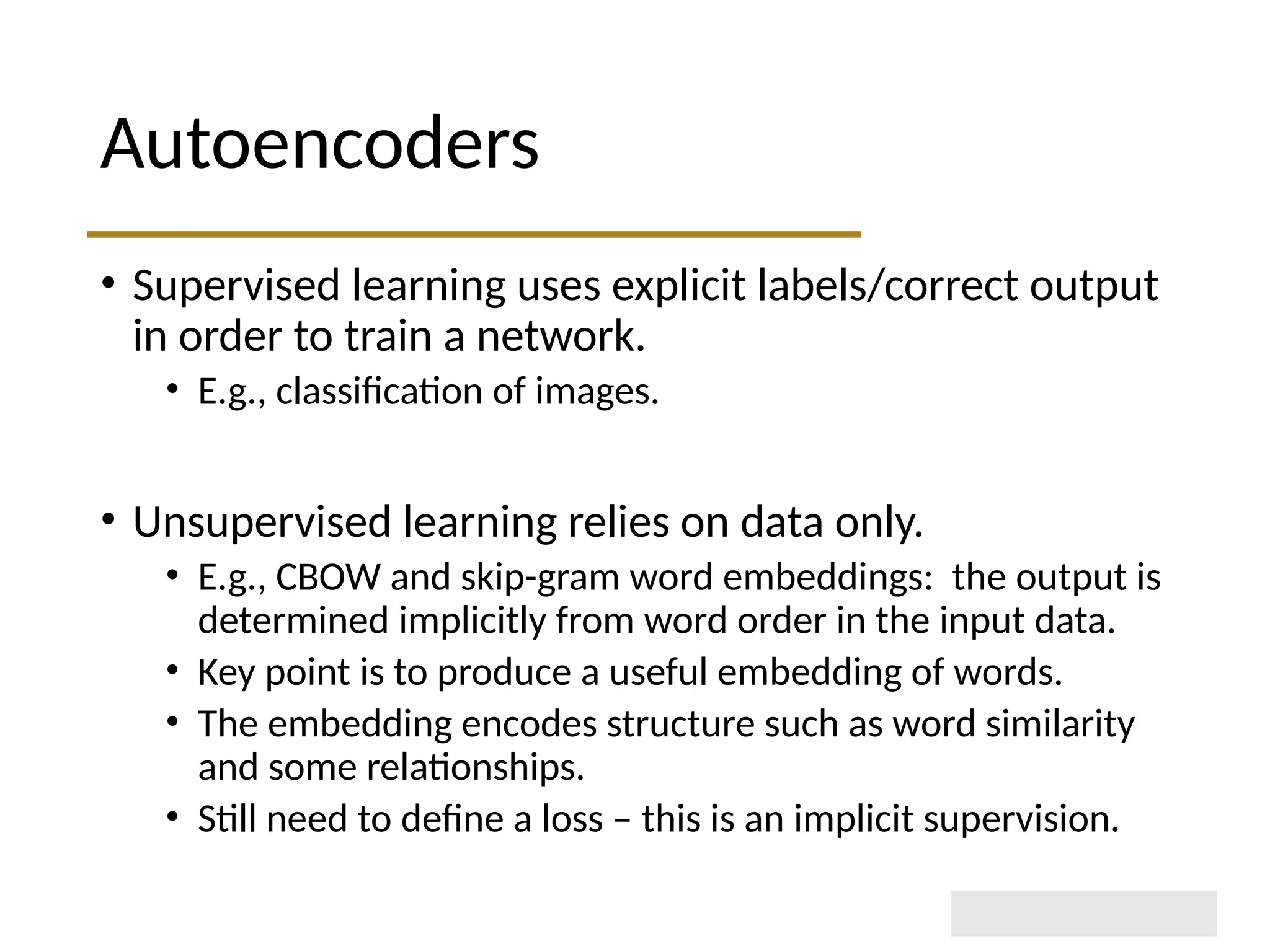 Autoencoders • Supervised learning uses explicit labels/correct output in order to train a network. • E.g., classification of images. • Unsupervised learning relies on data only. • E.g., CBOW and skip-gram word embeddings: the output is determined implicitly from word order in the input data. • Key point is to produce a useful embedding of words. • The embedding encodes structure such as word similarity and some relationships. • Still need to define a loss – this is an implicit supervision. 