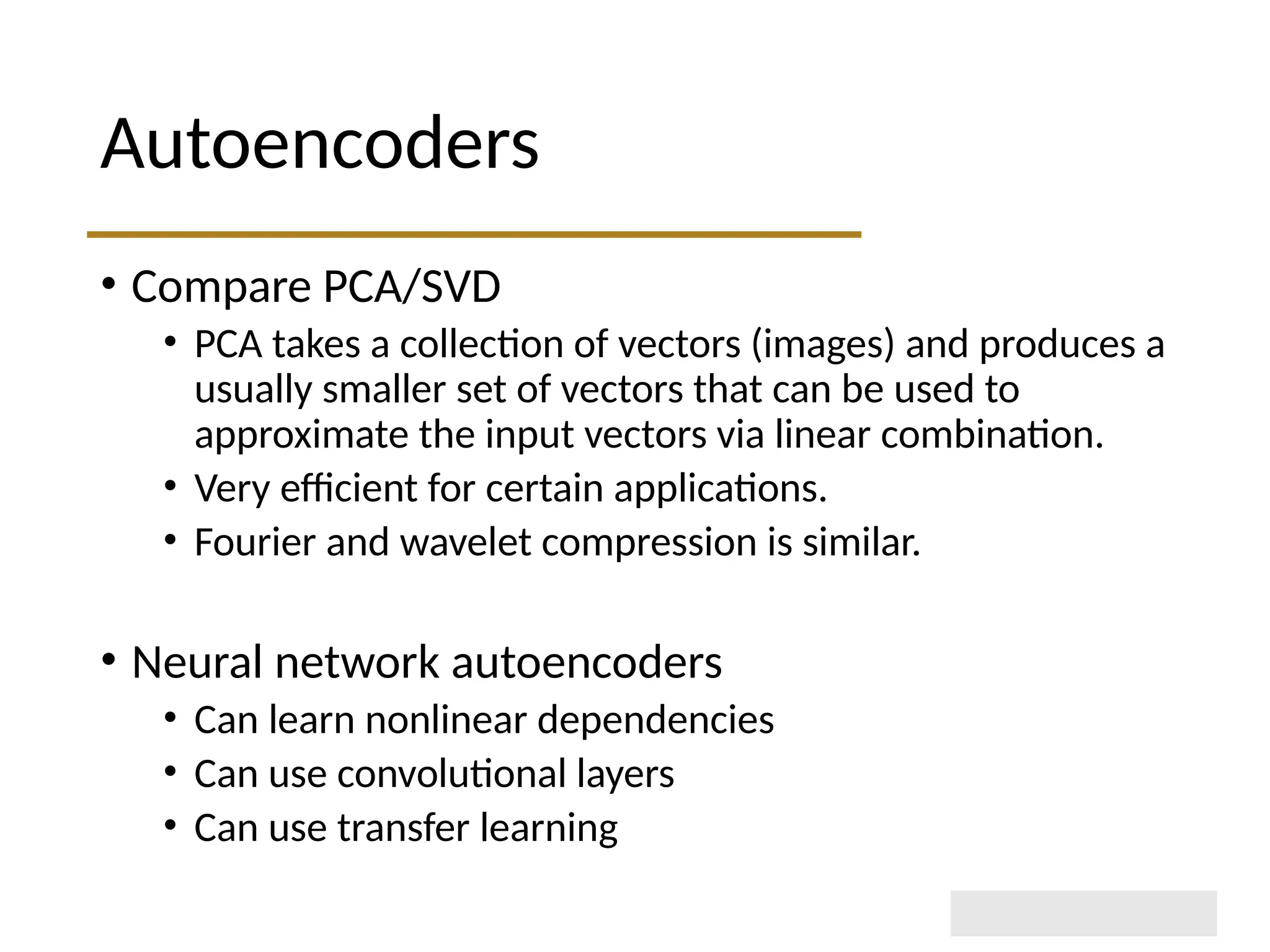 Autoencoders • Compare PCA/SVD • PCA takes a collection of vectors (images) and produces a usually smaller set of vectors that can be used to approximate the input vectors via linear combination. • Very efficient for certain applications. • Fourier and wavelet compression is similar. • Neural network autoencoders • Can learn nonlinear dependencies • Can use convolutional layers • Can use transfer learning 