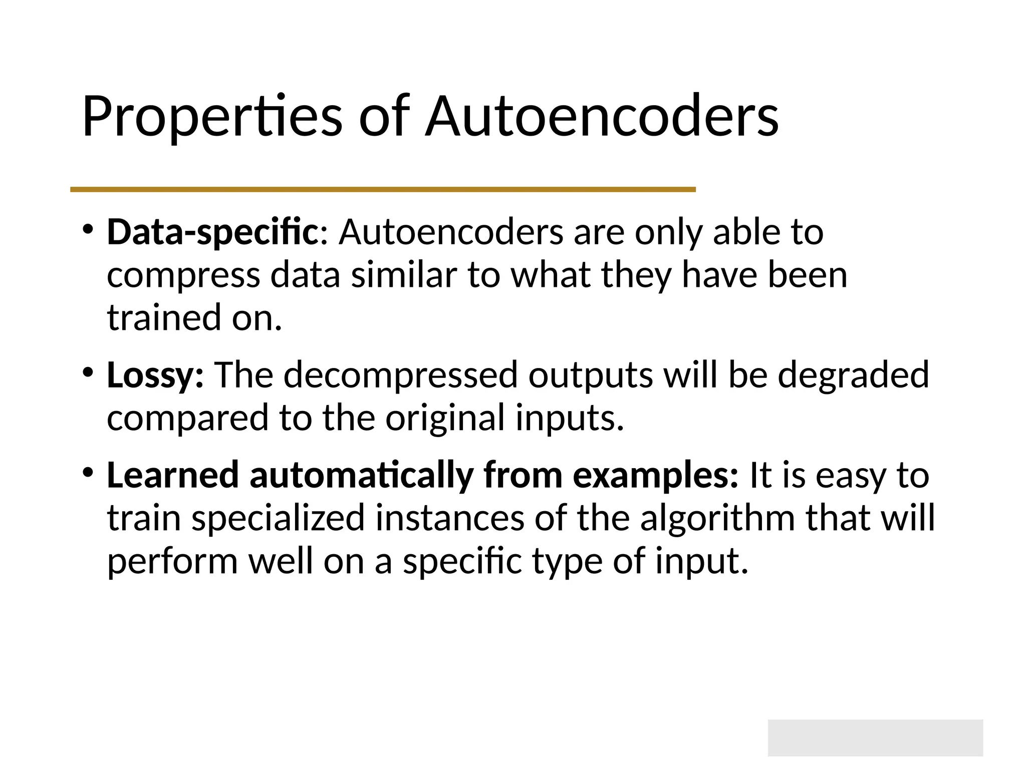 Properties of Autoencoders • Data-specific: Autoencoders are only able to compress data similar to what they have been trained on. • Lossy: The decompressed outputs will be degraded compared to the original inputs. • Learned automatically from examples: It is easy to train specialized instances of the algorithm that will perform well on a specific type of input. 