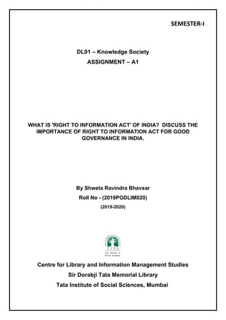 SEMESTER-I
DL01 – Knowledge Society
ASSIGNMENT – A1
WHAT IS 'RIGHT TO INFORMATION ACT' OF INDIA? DISCUSS THE
IMPORTANCE OF RIGHT TO INFORMATION ACT FOR GOOD
GOVERNANCE IN INDIA.
By Shweta Ravindra Bhavsar
Roll No - (2019PGDLIM020)
(2019-2020)
Centre for Library and Information Management Studies
Sir Dorabji Tata Memorial Library
Tata Institute of Social Sciences, Mumbai
 