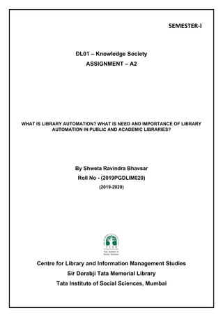 SEMESTER-I
DL01 – Knowledge Society
ASSIGNMENT – A2
WHAT IS LIBRARY AUTOMATION? WHAT IS NEED AND IMPORTANCE OF LIBRARY
AUTOMATION IN PUBLIC AND ACADEMIC LIBRARIES?
By Shweta Ravindra Bhavsar
Roll No - (2019PGDLIM020)
(2019-2020)
Centre for Library and Information Management Studies
Sir Dorabji Tata Memorial Library
Tata Institute of Social Sciences, Mumbai
 