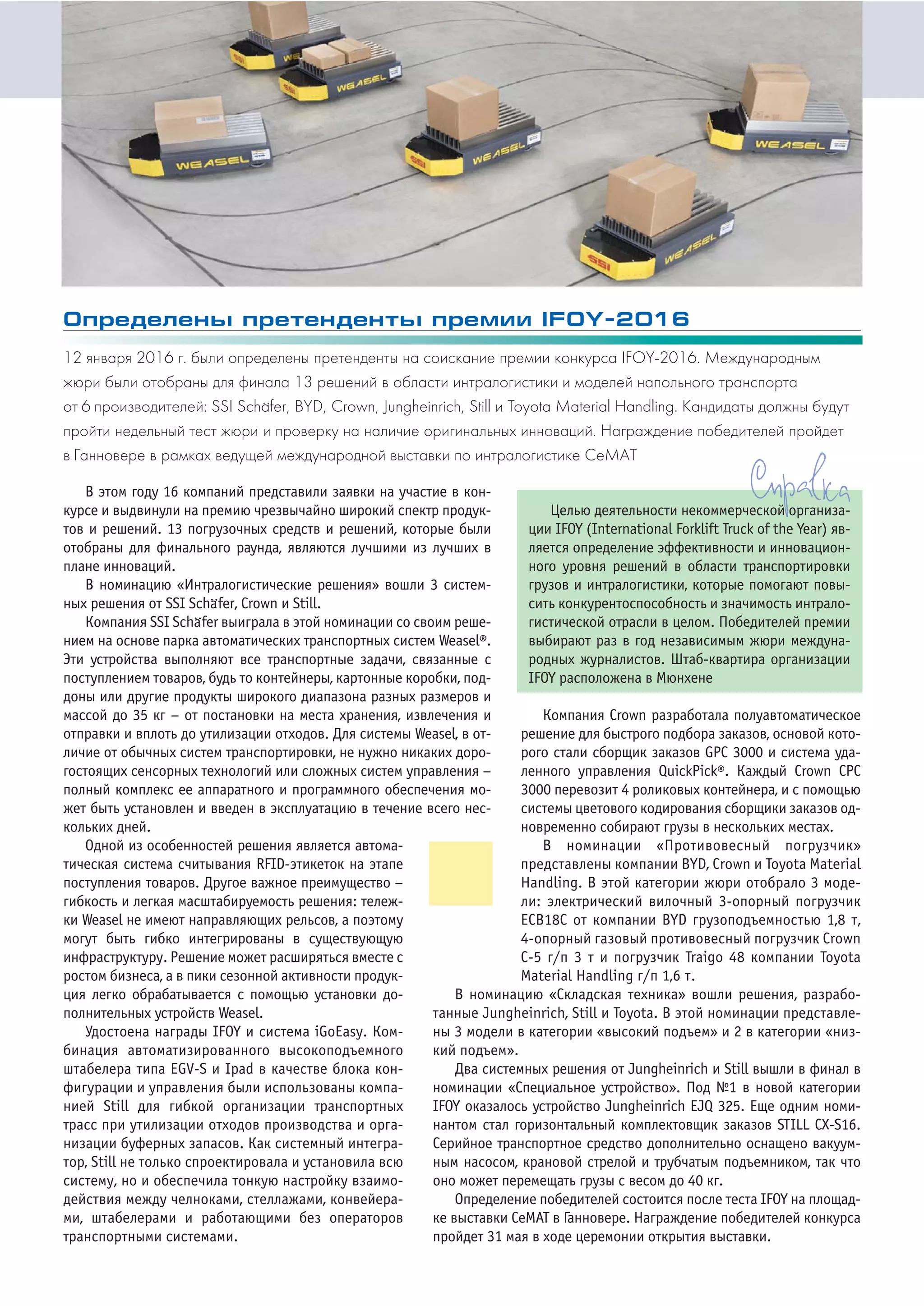 В этом году 16 компаний представили заявки на участие в кон
курсе и выдвинули на премию чрезвычайно широкий спектр продук
тов и решений. 13 погрузочных средств и решений, которые были
отобраны для финального раунда, являются лучшими из лучших в
плане инноваций.
В номинацию «Интралогистические решения» вошли 3 систем
ных решения от SSI Schа
..
fer, Crown и Still.
Компания SSI Schа
..
fer выиграла в этой номинации со своим реше
нием на основе парка автоматических транспортных систем Weasel®.
Эти устройства выполняют все транспортные задачи, связанные с
поступлением товаров, будь то контейнеры, картонные коробки, под
доны или другие продукты широкого диапазона разных размеров и
массой до 35 кг – от постановки на места хранения, извлечения и
отправки и вплоть до утилизации отходов. Для системы Weasel, в от
личие от обычных систем транспортировки, не нужно никаких доро
гостоящих сенсорных технологий или сложных систем управления –
полный комплекс ее аппаратного и программного обеспечения мо
жет быть установлен и введен в эксплуатацию в течение всего нес
кольких дней.
В номинацию «Складская техника» вошли решения, разрабо
танные Jungheinrich, Still и Toyota. В этой номинации представле
ны 3 модели в категории «высокий подъем» и 2 в категории «низ
кий подъем».
Два системных решения от Jungheinrich и Still вышли в финал в
номинации «Специальное устройство». Под №1 в новой категории
IFOY оказалось устройство Jungheinrich EJQ 325. Еще одним номи
нантом стал горизонтальный комплектовщик заказов STILL CX S16.
Серийное транспортное средство дополнительно оснащено вакуум
ным насосом, крановой стрелой и трубчатым подъемником, так что
оно может перемещать грузы с весом до 40 кг.
Определение победителей состоится после теста IFOY на площад
ке выставки СеМАТ в Ганновере. Награждение победителей конкурса
пройдет 31 мая в ходе церемонии открытия выставки.
Одной из особенностей решения является автома
тическая система считывания RFID этикеток на этапе
поступления товаров. Другое важное преимущество –
гибкость и легкая масштабируемость решения: тележ
ки Weasel не имеют направляющих рельсов, а поэтому
могут быть гибко интегрированы в существующую
инфраструктуру. Решение может расширяться вместе с
ростом бизнеса, а в пики сезонной активности продук
ция легко обрабатывается с помощью установки до
полнительных устройств Weasel.
Удостоена награды IFOY и система iGoEasy. Ком
бинация автоматизированного высокоподъемного
штабелера типа EGV S и Ipad в качестве блока кон
фигурации и управления были использованы компа
нией Still для гибкой организации транспортных
трасс при утилизации отходов производства и орга
низации буферных запасов. Как системный интегра
тор, Still не только спроектировала и установила всю
систему, но и обеспечила тонкую настройку взаимо
действия между челноками, стеллажами, конвейера
ми, штабелерами и работающими без операторов
транспортными системами.
Компания Crown разработала полуавтоматическое
решение для быстрого подбора заказов, основой кото
рого стали сборщик заказов GPC 3000 и система уда
ленного управления QuickPick®. Каждый Crown СРС
3000 перевозит 4 роликовых контейнера, и с помощью
системы цветового кодирования сборщики заказов од
новременно собирают грузы в нескольких местах.
В номинации «Противовесный погрузчик»
представлены компании BYD, Crown и Toyota Material
Handling. В этой категории жюри отобрало 3 моде
ли: электрический вилочный 3 опорный погрузчик
ЕСВ18С от компании BYD грузоподъемностью 1,8 т,
4 опорный газовый противовесный погрузчик Сrown
С 5 г/п 3 т и погрузчик Traigo 48 компании Toyota
Material Handling г/п 1,6 т.
Целью деятельности некоммерческой организа
ции IFOY (International Forklift Truck of the Year) яв
ляется определение эффективности и инновацион
ного уровня решений в области транспортировки
грузов и интралогистики, которые помогают повы
сить конкурентоспособность и значимость интрало
гистической отрасли в целом. Победителей премии
выбирают раз в год независимым жюри междуна
родных журналистов. Штаб квартира организации
IFOY расположена в Мюнхене
Определены претенденты премии IFOY 2016
12 января 2016 г. были определены претенденты на соискание премии конкурса IFOY 2016. Международным
жюри были отобраны для финала 13 решений в области интралогистики и моделей напольного транспорта
от 6 производителей: SSI Schа..fer, BYD, Crown, Jungheinrich, Still и Toyota Material Handling. Кандидаты должны будут
пройти недельный тест жюри и проверку на наличие оригинальных инноваций. Награждение победителей пройдет
в Ганновере в рамках ведущей международной выставки по интралогистике СеМАТ
 