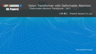 http://deeplearning.jp/
Vision Transformer with Deformable Attention
（Deformable Attention Transformer：DAT）
小林 範久 Present Square Co.,Ltd.
DEEP LEARNING JP
[DL Papers]
1
 