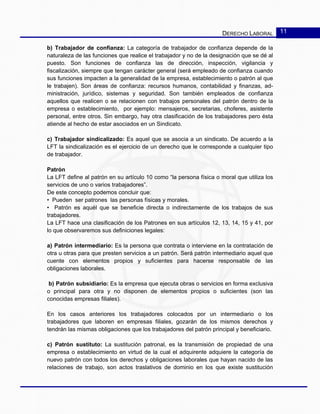 DERECHO LABORAL 11
b) Trabajador de confianza: La categoría de trabajador de confianza depende de la
naturaleza de las funciones que realice el trabajador y no de la designación que se dé al
puesto. Son funciones de confianza las de dirección, inspección, vigilancia y
fiscalización, siempre que tengan carácter general (será empleado de confianza cuando
sus funciones impacten a la generalidad de la empresa, establecimiento o patrón al que
le trabajen). Son áreas de confianza: recursos humanos, contabilidad y finanzas, ad-
ministración, jurídico, sistemas y seguridad. Son también empleados de confianza
aquellos que realicen o se relacionen con trabajos personales del patrón dentro de la
empresa o establecimiento, por ejemplo: mensajeros, secretarias, choferes, asistente
personal, entre otros. Sin embargo, hay otra clasificación de los trabajadores pero ésta
atiende al hecho de estar asociados en un Sindicato.
c) Trabajador sindicalizado: Es aquel que se asocia a un sindicato. De acuerdo a la
LFT la sindicalización es el ejercicio de un derecho que le corresponde a cualquier tipo
de trabajador.
Patrón
La LFT define al patrón en su artículo 10 como “la persona física o moral que utiliza los
servicios de uno o varios trabajadores”.
De este concepto podemos concluir que:
• Pueden ser patrones las personas físicas y morales.
• Patrón es aquél que se beneficie directa o indirectamente de los trabajos de sus
trabajadores.
La LFT hace una clasificación de los Patrones en sus artículos 12, 13, 14, 15 y 41, por
lo que observaremos sus definiciones legales:
a) Patrón intermediario: Es la persona que contrata o interviene en la contratación de
otra u otras para que presten servicios a un patrón. Será patrón intermediario aquel que
cuente con elementos propios y suficientes para hacerse responsable de las
obligaciones laborales.
b) Patrón subsidiario: Es la empresa que ejecuta obras o servicios en forma exclusiva
o principal para otra y no disponen de elementos propios o suficientes (son las
conocidas empresas filiales).
En los casos anteriores los trabajadores colocados por un intermediario o los
trabajadores que laboren en empresas filiales, gozarán de los mismos derechos y
tendrán las mismas obligaciones que los trabajadores del patrón principal y beneficiario.
c) Patrón sustituto: La sustitución patronal, es la transmisión de propiedad de una
empresa o establecimiento en virtud de la cual el adquirente adquiere la categoría de
nuevo patrón con todos los derechos y obligaciones laborales que hayan nacido de las
relaciones de trabajo, son actos traslativos de dominio en los que existe sustitución
 