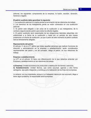 DERECHO LABORAL 12
patronal, los siguientes: compraventa de la empresa, la fusión, escisión, donación,
herencia o legado.
El patrón sustituto debe garantizar lo siguiente:
1. La sustitución patronal no implica jamás la terminación de las relaciones de trabajo.
2. Los derechos de los trabajadores jamás se verán vulnerados en una sustitución
patronal.
3. El patrón está obligado a dar aviso de la sustitución a sus trabajadores, de lo
contrario seguirá siendo patrón para todos los efectos legales.
4. El patrón sustituido será responsable de las obligaciones laborales adquiridas con
anterioridad a la fecha de la sustitución y hasta por un periodo de seis meses
posteriores a la fecha de sustitución, ya que a partir de este momento el patrón sustituto
será el directamente obligado.
Representante del patrón
El artículo 11 de la LFT define que todas aquellas personas que realicen funciones de
dirección y administración en la empresa o establecimiento, serán considerados
representantes del patrón y en tal concepto, obliga al patrón, en sus relaciones de
trabajo.
Empresa o establecimiento
La LFT en el artículo 16 hace una diferenciación de lo que debemos entender por
Empresa y establecimiento en las relaciones de trabajo:
a) Empresa: Unidad económica de producción o distribución de bienes o servicios.
b) Establecimiento: Unidad técnica, que como sucursal, agencia u otra forma
semejante, sea parte integrante y contribuya a la realización de los fines de la empresa.
Lo anterior, es muy importante, porque si un trabajador labora en una sucursal y llega a
tener algún problema, la responsable será la empresa.
 
