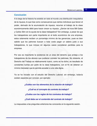 DERECHO LABORAL 13
Conclusión
A lo largo de la historia ha existido en todo el mundo una distribución inequitativa
de la riqueza, lo que trae como consecuencia que ciertos individuos que tienen el
poder, derivado de la acumulación de riqueza, recurran al trabajo de la clase
económicamente débil para hacer crecer su riqueza. ¿Serían tal ricos Bill Gates
y Carlos Slim sin la ayuda de la clase trabajadora? Sin embargo, a pesar de que
los trabajadores son parte importante en el éxito económico de una empresa,
estos solamente reciben un porcentaje mínimo de las ganancias, pues es bien
sabido que los patrones buscan a toda costa pagar un salario justo a sus
trabajadores, lo que incluso en algunos casos consideran perdidas para la
empresa.
Por eso es importante la existencia de un área del derecho que proteja a los
trabajadores de los abusos que pudieran cometer los patrones. No obstante, el
Derecho del Trabajo es relativamente nuevo, como se ha dicho, es resultado de
constantes luchas por parte de la clase trabajadora, con el fin de obtener un
mínimo bienestar que le permita acceder a una vida digna.
Ya se ha iniciado con el estudio del Derecho Laboral, sin embargo, todavía
existen aspectos por conocer, por ejemplo:
¿Cuáles son los elementos de la relación de trabajo?
¿Cuál es el concepto de contrato de trabajo?
¿Cuáles son las reglas de los contratos de trabajo?
¿Cuál debe ser el contenido del contrato de trabajo?
La respuestas a las preguntas anteriores las conocerás en la siguiente sesión.
 