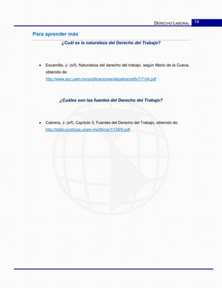 DERECHO LABORAL 14
Para aprender más
¿Cuál es la naturaleza del Derecho del Trabajo?
• Escamilla, J. (s/f). Naturaleza del derecho del trabajo, según Mario de la Cueva,
obtenido de:
http://www.azc.uam.mx/publicaciones/alegatos/pdfs/7/7-04.pdf
¿Cuáles son las fuentes del Derecho del Trabajo?
• Cabrera, J. (s/f). Capítulo 3, Fuentes del Derecho del Trabajo, obtenido de:
http://biblio.juridicas.unam.mx/libros/1/139/6.pdf
 