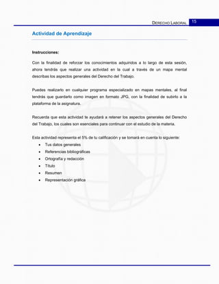 DERECHO LABORAL 15
Actividad de Aprendizaje
Instrucciones:
Con la finalidad de reforzar los conocimientos adquiridos a lo largo de esta sesión,
ahora tendrás que realizar una actividad en la cual a través de un mapa mental
describas los aspectos generales del Derecho del Trabajo.
Puedes realizarlo en cualquier programa especializado en mapas mentales, al final
tendrás que guardarlo como imagen en formato JPG, con la finalidad de subirlo a la
plataforma de la asignatura.
Recuerda que esta actividad te ayudará a retener los aspectos generales del Derecho
del Trabajo, los cuales son esenciales para continuar con el estudio de la materia.
Esta actividad representa el 5% de tu calificación y se tomará en cuenta lo siguiente:
• Tus datos generales
• Referencias bibliográficas
• Ortografía y redacción
• Título
• Resumen
• Representación gráfica
 