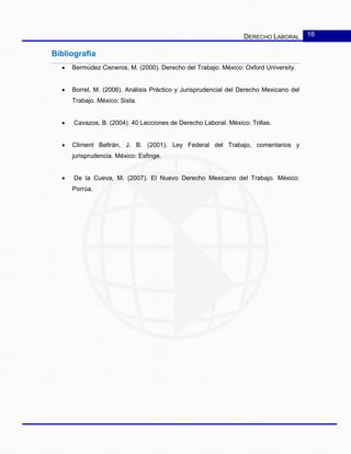DERECHO LABORAL 16
Bibliografía
• Bermúdez Cisneros, M. (2000). Derecho del Trabajo. México: Oxford University.
• Borrel, M. (2006). Análisis Práctico y Jurisprudencial del Derecho Mexicano del
Trabajo. México: Sista.
• Cavazos, B. (2004). 40 Lecciones de Derecho Laboral. México: Trillas.
• Climent Beltrán, J. B. (2001). Ley Federal del Trabajo, comentarios y
jurisprudencia. México: Esfinge.
• De la Cueva, M. (2007). El Nuevo Derecho Mexicano del Trabajo. México:
Porrúa.
 