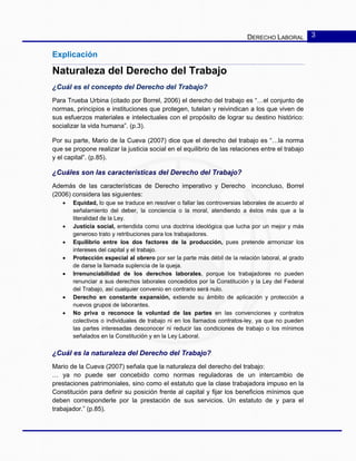 DERECHO LABORAL 3
Explicación
Naturaleza del Derecho del Trabajo
¿Cuál es el concepto del Derecho del Trabajo?
Para Trueba Urbina (citado por Borrel, 2006) el derecho del trabajo es “…el conjunto de
normas, principios e instituciones que protegen, tutelan y reivindican a los que viven de
sus esfuerzos materiales e intelectuales con el propósito de lograr su destino histórico:
socializar la vida humana”. (p.3).
Por su parte, Mario de la Cueva (2007) dice que el derecho del trabajo es “…la norma
que se propone realizar la justicia social en el equilibrio de las relaciones entre el trabajo
y el capital”. (p.85).
¿Cuáles son las características del Derecho del Trabajo?
Además de las características de Derecho imperativo y Derecho inconcluso, Borrel
(2006) considera las siguientes:
• Equidad, lo que se traduce en resolver o fallar las controversias laborales de acuerdo al
señalamiento del deber, la conciencia o la moral, atendiendo a éstos más que a la
literalidad de la Ley.
• Justicia social, entendida como una doctrina ideológica que lucha por un mejor y más
generoso trato y retribuciones para los trabajadores.
• Equilibrio entre los dos factores de la producción, pues pretende armonizar los
intereses del capital y el trabajo.
• Protección especial al obrero por ser la parte más débil de la relación laboral, al grado
de darse la llamada suplencia de la queja.
• Irrenunciabilidad de los derechos laborales, porque los trabajadores no pueden
renunciar a sus derechos laborales concedidos por la Constitución y la Ley del Federal
del Trabajo, así cualquier convenio en contrario será nulo.
• Derecho en constante expansión, extiende su ámbito de aplicación y protección a
nuevos grupos de laborantes.
• No priva o reconoce la voluntad de las partes en las convenciones y contratos
colectivos o individuales de trabajo ni en los llamados contratos-ley, ya que no pueden
las partes interesadas desconocer ni reducir las condiciones de trabajo o los mínimos
señalados en la Constitución y en la Ley Laboral.
¿Cuál es la naturaleza del Derecho del Trabajo?
Mario de la Cueva (2007) señala que la naturaleza del derecho del trabajo:
… ya no puede ser concebido como normas reguladoras de un intercambio de
prestaciones patrimoniales, sino como el estatuto que la clase trabajadora impuso en la
Constitución para definir su posición frente al capital y fijar los beneficios mínimos que
deben corresponderle por la prestación de sus servicios. Un estatuto de y para el
trabajador.” (p.85).
 