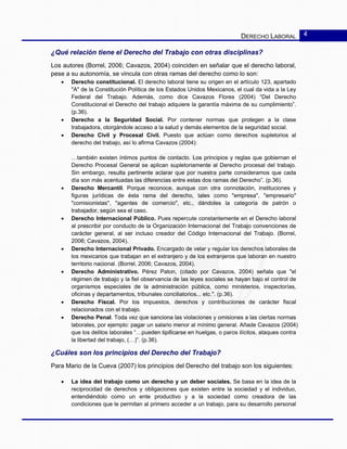 DERECHO LABORAL 4
¿Qué relación tiene el Derecho del Trabajo con otras disciplinas?
Los autores (Borrel, 2006; Cavazos, 2004) coinciden en señalar que el derecho laboral,
pese a su autonomía, se vincula con otras ramas del derecho como lo son:
• Derecho constitucional. El derecho laboral tiene su origen en el artículo 123, apartado
"A" de la Constitución Política de los Estados Unidos Mexicanos, el cual da vida a la Ley
Federal del Trabajo. Además, como dice Cavazos Flores (2004) “Del Derecho
Constitucional el Derecho del trabajo adquiere la garantía máxima de su cumplimiento”.
(p.36).
• Derecho a la Seguridad Social. Por contener normas que protegen a la clase
trabajadora, otorgándole acceso a la salud y demás elementos de la seguridad social.
• Derecho Civil y Procesal Civil. Puesto que actúan como derechos supletorios al
derecho del trabajo, así lo afirma Cavazos (2004):
…también existen íntimos puntos de contacto. Los principios y reglas que gobiernan el
Derecho Procesal General se aplican supletoriamente al Derecho procesal del trabajo.
Sin embargo, resulta pertinente aclarar que por nuestra parte consideramos que cada
día son más acentuadas las diferencias entre estas dos ramas del Derecho”. (p.36).
• Derecho Mercantil. Porque reconoce, aunque con otra connotación, instituciones y
figuras jurídicas de ésta rama del derecho, tales como "empresa", "empresario"
"comisionistas", "agentes de comercio", etc., dándoles la categoría de patrón o
trabajador, según sea el caso.
• Derecho Internacional Público. Pues repercute constantemente en el Derecho laboral
al prescribir por conducto de la Organización Internacional del Trabajo convenciones de
carácter general, al ser incluso creador del Código Internacional del Trabajo. (Borrel,
2006; Cavazos, 2004).
• Derecho Internacional Privado. Encargado de velar y regular los derechos laborales de
los mexicanos que trabajan en el extranjero y de los extranjeros que laboran en nuestro
territorio nacional. (Borrel, 2006; Cavazos, 2004).
• Derecho Administrativo. Pérez Paton, (citado por Cavazos, 2004) señala que "el
régimen de trabajo y la fiel observancia de las leyes sociales se hayan bajo el control de
organismos especiales de la administración pública, como ministerios, inspectorías,
oficinas y departamentos, tribunales conciliatorios... etc.". (p.36).
• Derecho Fiscal. Por los impuestos, derechos y contribuciones de carácter fiscal
relacionados con el trabajo.
• Derecho Penal. Toda vez que sanciona las violaciones y omisiones a las ciertas normas
laborales, por ejemplo: pagar un salario menor al mínimo general. Añade Cavazos (2004)
que los delitos laborales “…pueden tipificarse en huelgas, o paros ilícitos, ataques contra
la libertad del trabajo, (…)”. (p.36).
¿Cuáles son los principios del Derecho del Trabajo?
Para Mario de la Cueva (2007) los principios del Derecho del trabajo son los siguientes:
• La idea del trabajo como un derecho y un deber sociales. Se basa en la idea de la
reciprocidad de derechos y obligaciones que existen entre la sociedad y el individuo,
entendiéndolo como un ente productivo y a la sociedad como creadora de las
condiciones que le permitan al primero acceder a un trabajo, para su desarrollo personal
 