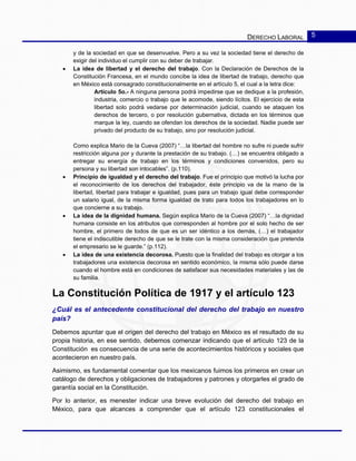 DERECHO LABORAL 5
y de la sociedad en que se desenvuelve. Pero a su vez la sociedad tiene el derecho de
exigir del individuo el cumplir con su deber de trabajar.
• La idea de libertad y el derecho del trabajo. Con la Declaración de Derechos de la
Constitución Francesa, en el mundo concibe la idea de libertad de trabajo, derecho que
en México está consagrado constitucionalmente en el artículo 5, el cual a la letra dice:
Artículo 5o.- A ninguna persona podrá impedirse que se dedique a la profesión,
industria, comercio o trabajo que le acomode, siendo lícitos. El ejercicio de esta
libertad solo podrá vedarse por determinación judicial, cuando se ataquen los
derechos de tercero, o por resolución gubernativa, dictada en los términos que
marque la ley, cuando se ofendan los derechos de la sociedad. Nadie puede ser
privado del producto de su trabajo, sino por resolución judicial.
Como explica Mario de la Cueva (2007) “…la libertad del hombre no sufre ni puede sufrir
restricción alguna por y durante la prestación de su trabajo. (…) se encuentra obligado a
entregar su energía de trabajo en los términos y condiciones convenidos, pero su
persona y su libertad son intocables”. (p.110).
• Principio de igualdad y el derecho del trabajo. Fue el principio que motivó la lucha por
el reconocimiento de los derechos del trabajador, éste principio va de la mano de la
libertad, libertad para trabajar e igualdad, pues para un trabajo igual debe corresponder
un salario igual, de la misma forma igualdad de trato para todos los trabajadores en lo
que concierne a su trabajo.
• La idea de la dignidad humana. Según explica Mario de la Cueva (2007) “…la dignidad
humana consiste en los atributos que corresponden al hombre por el solo hecho de ser
hombre, el primero de todos de que es un ser idéntico a los demás, (…) el trabajador
tiene el indiscutible derecho de que se le trate con la misma consideración que pretenda
el empresario se le guarde.” (p.112).
• La idea de una existencia decorosa. Puesto que la finalidad del trabajo es otorgar a los
trabajadores una existencia decorosa en sentido económico, la misma sólo puede darse
cuando el hombre está en condiciones de satisfacer sus necesidades materiales y las de
su familia.
La Constitución Política de 1917 y el artículo 123
¿Cuál es el antecedente constitucional del derecho del trabajo en nuestro
país?
Debemos apuntar que el origen del derecho del trabajo en México es el resultado de su
propia historia, en ese sentido, debemos comenzar indicando que el artículo 123 de la
Constitución es consecuencia de una serie de acontecimientos históricos y sociales que
acontecieron en nuestro país.
Asimismo, es fundamental comentar que los mexicanos fuimos los primeros en crear un
catálogo de derechos y obligaciones de trabajadores y patrones y otorgarles el grado de
garantía social en la Constitución.
Por lo anterior, es menester indicar una breve evolución del derecho del trabajo en
México, para que alcances a comprender que el artículo 123 constitucionales el
 