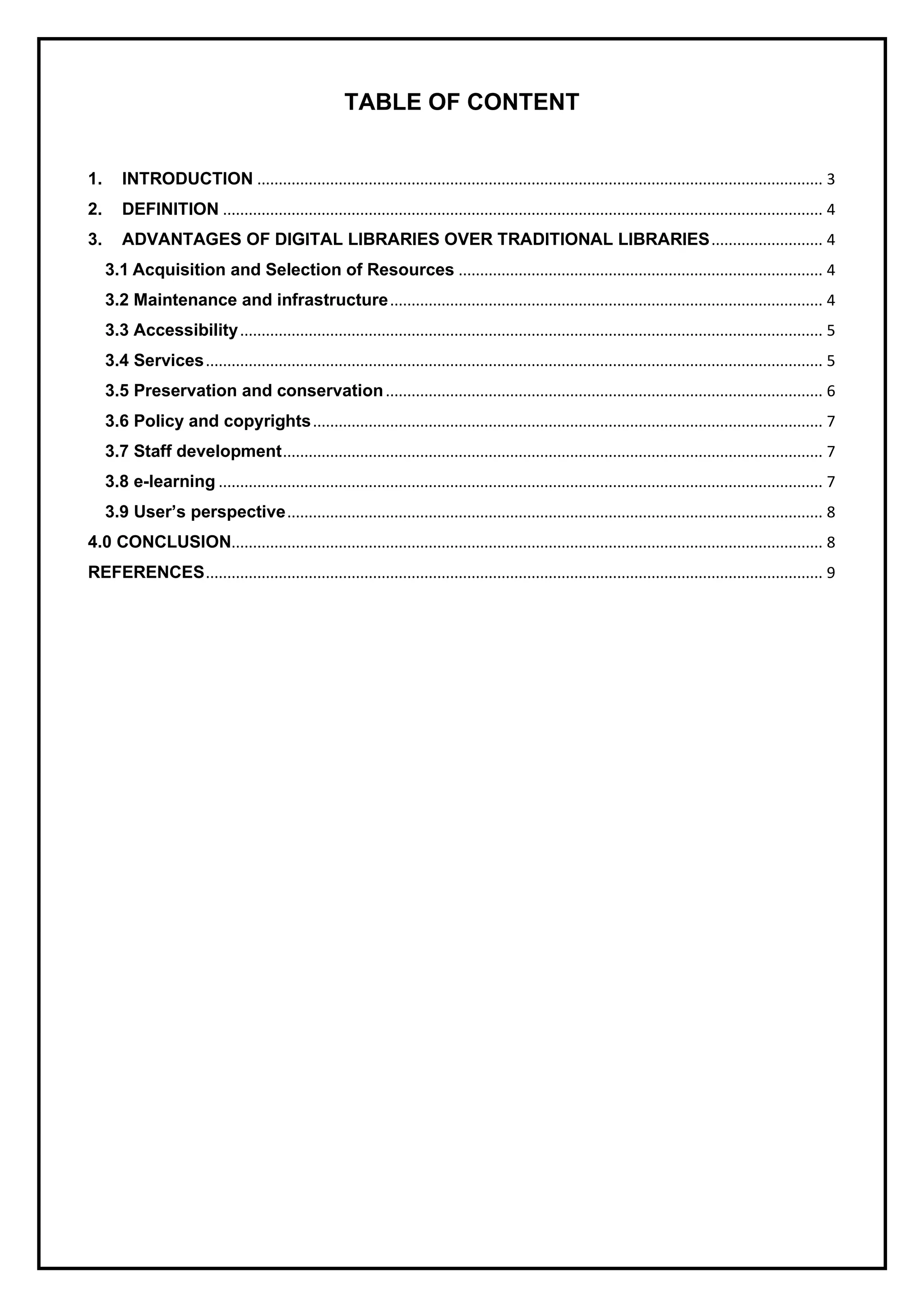TABLE OF CONTENT
1. INTRODUCTION .................................................................................................................................... 3
2. DEFINITION ............................................................................................................................................ 4
3. ADVANTAGES OF DIGITAL LIBRARIES OVER TRADITIONAL LIBRARIES.......................... 4
3.1 Acquisition and Selection of Resources ..................................................................................... 4
3.2 Maintenance and infrastructure..................................................................................................... 4
3.3 Accessibility........................................................................................................................................ 5
3.4 Services................................................................................................................................................ 5
3.5 Preservation and conservation...................................................................................................... 6
3.6 Policy and copyrights....................................................................................................................... 7
3.7 Staff development.............................................................................................................................. 7
3.8 e-learning ............................................................................................................................................. 7
3.9 User’s perspective............................................................................................................................. 8
4.0 CONCLUSION.......................................................................................................................................... 8
REFERENCES................................................................................................................................................ 9
 