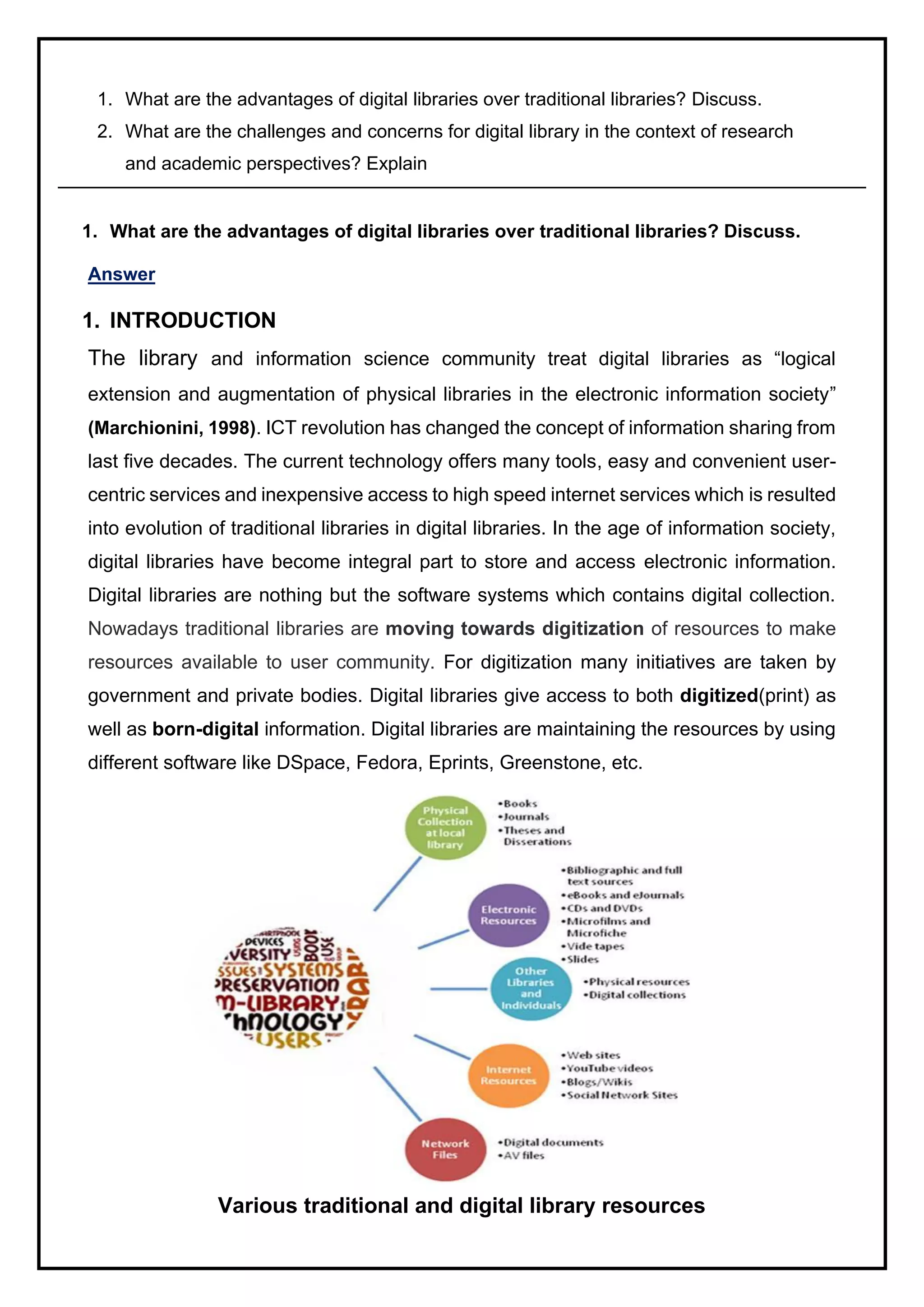 1. What are the advantages of digital libraries over traditional libraries? Discuss.
2. What are the challenges and concerns for digital library in the context of research
and academic perspectives? Explain
1. What are the advantages of digital libraries over traditional libraries? Discuss.
Answer
1. INTRODUCTION
The library and information science community treat digital libraries as “logical
extension and augmentation of physical libraries in the electronic information society”
(Marchionini, 1998). ICT revolution has changed the concept of information sharing from
last five decades. The current technology offers many tools, easy and convenient user-
centric services and inexpensive access to high speed internet services which is resulted
into evolution of traditional libraries in digital libraries. In the age of information society,
digital libraries have become integral part to store and access electronic information.
Digital libraries are nothing but the software systems which contains digital collection.
Nowadays traditional libraries are moving towards digitization of resources to make
resources available to user community. For digitization many initiatives are taken by
government and private bodies. Digital libraries give access to both digitized(print) as
well as born-digital information. Digital libraries are maintaining the resources by using
different software like DSpace, Fedora, Eprints, Greenstone, etc.
Various traditional and digital library resources
 