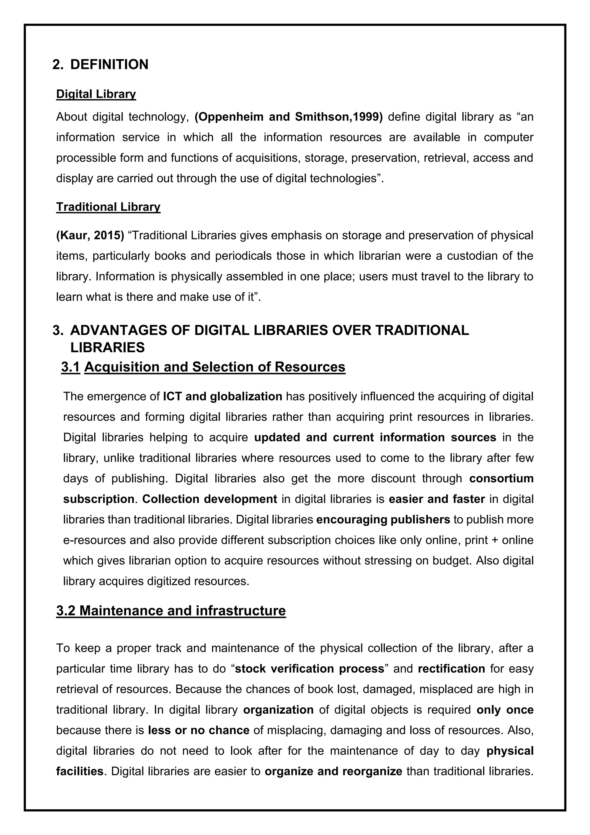 2. DEFINITION
Digital Library
About digital technology, (Oppenheim and Smithson,1999) define digital library as “an
information service in which all the information resources are available in computer
processible form and functions of acquisitions, storage, preservation, retrieval, access and
display are carried out through the use of digital technologies”.
Traditional Library
(Kaur, 2015) “Traditional Libraries gives emphasis on storage and preservation of physical
items, particularly books and periodicals those in which librarian were a custodian of the
library. Information is physically assembled in one place; users must travel to the library to
learn what is there and make use of it”.
3. ADVANTAGES OF DIGITAL LIBRARIES OVER TRADITIONAL
LIBRARIES
3.1 Acquisition and Selection of Resources
The emergence of ICT and globalization has positively influenced the acquiring of digital
resources and forming digital libraries rather than acquiring print resources in libraries.
Digital libraries helping to acquire updated and current information sources in the
library, unlike traditional libraries where resources used to come to the library after few
days of publishing. Digital libraries also get the more discount through consortium
subscription. Collection development in digital libraries is easier and faster in digital
libraries than traditional libraries. Digital libraries encouraging publishers to publish more
e-resources and also provide different subscription choices like only online, print + online
which gives librarian option to acquire resources without stressing on budget. Also digital
library acquires digitized resources.
3.2 Maintenance and infrastructure
To keep a proper track and maintenance of the physical collection of the library, after a
particular time library has to do “stock verification process” and rectification for easy
retrieval of resources. Because the chances of book lost, damaged, misplaced are high in
traditional library. In digital library organization of digital objects is required only once
because there is less or no chance of misplacing, damaging and loss of resources. Also,
digital libraries do not need to look after for the maintenance of day to day physical
facilities. Digital libraries are easier to organize and reorganize than traditional libraries.
 