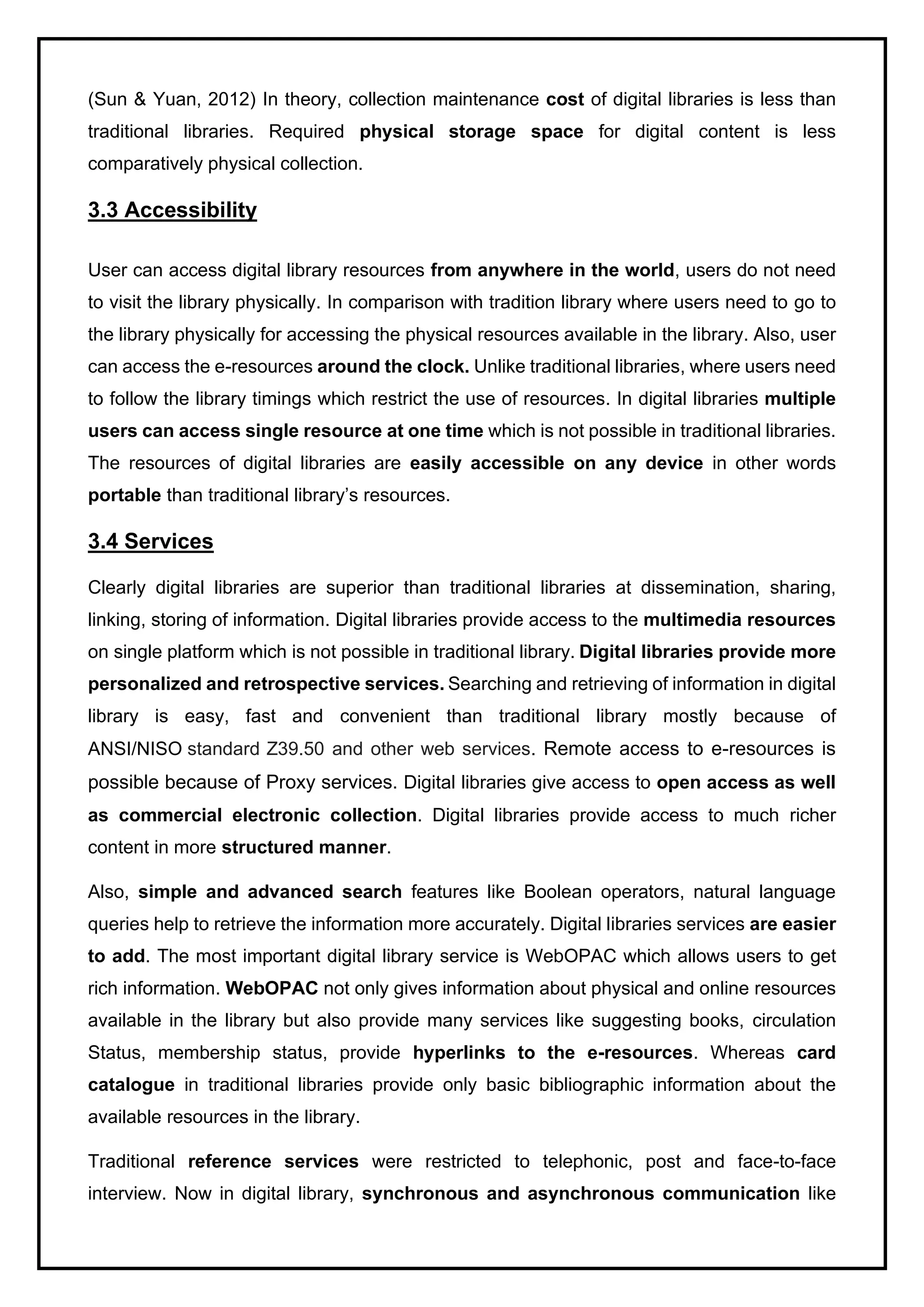(Sun & Yuan, 2012) In theory, collection maintenance cost of digital libraries is less than
traditional libraries. Required physical storage space for digital content is less
comparatively physical collection.
3.3 Accessibility
User can access digital library resources from anywhere in the world, users do not need
to visit the library physically. In comparison with tradition library where users need to go to
the library physically for accessing the physical resources available in the library. Also, user
can access the e-resources around the clock. Unlike traditional libraries, where users need
to follow the library timings which restrict the use of resources. In digital libraries multiple
users can access single resource at one time which is not possible in traditional libraries.
The resources of digital libraries are easily accessible on any device in other words
portable than traditional library’s resources.
3.4 Services
Clearly digital libraries are superior than traditional libraries at dissemination, sharing,
linking, storing of information. Digital libraries provide access to the multimedia resources
on single platform which is not possible in traditional library. Digital libraries provide more
personalized and retrospective services. Searching and retrieving of information in digital
library is easy, fast and convenient than traditional library mostly because of
ANSI/NISO standard Z39.50 and other web services. Remote access to e-resources is
possible because of Proxy services. Digital libraries give access to open access as well
as commercial electronic collection. Digital libraries provide access to much richer
content in more structured manner.
Also, simple and advanced search features like Boolean operators, natural language
queries help to retrieve the information more accurately. Digital libraries services are easier
to add. The most important digital library service is WebOPAC which allows users to get
rich information. WebOPAC not only gives information about physical and online resources
available in the library but also provide many services like suggesting books, circulation
Status, membership status, provide hyperlinks to the e-resources. Whereas card
catalogue in traditional libraries provide only basic bibliographic information about the
available resources in the library.
Traditional reference services were restricted to telephonic, post and face-to-face
interview. Now in digital library, synchronous and asynchronous communication like
 