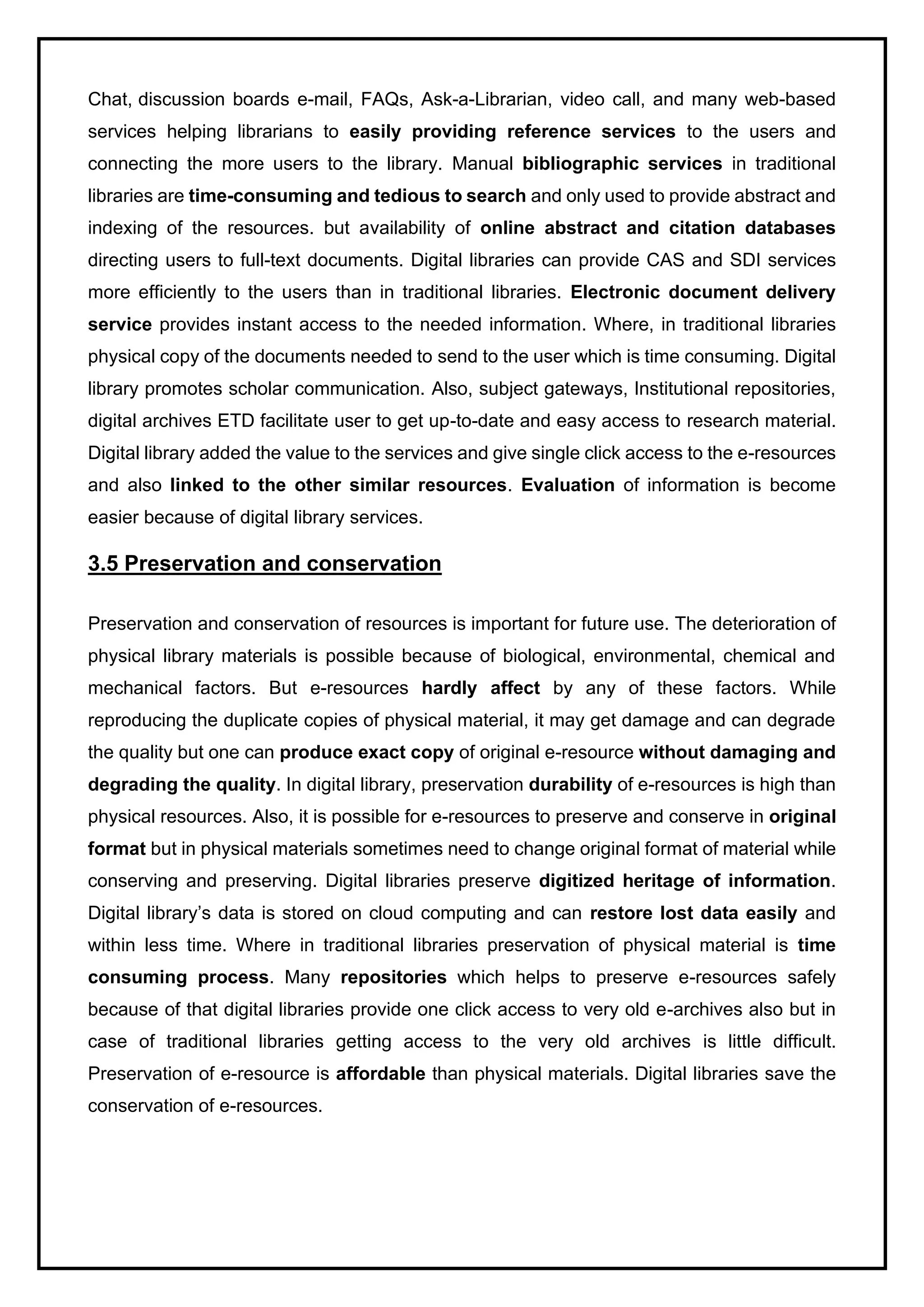 Chat, discussion boards e-mail, FAQs, Ask-a-Librarian, video call, and many web-based
services helping librarians to easily providing reference services to the users and
connecting the more users to the library. Manual bibliographic services in traditional
libraries are time-consuming and tedious to search and only used to provide abstract and
indexing of the resources. but availability of online abstract and citation databases
directing users to full-text documents. Digital libraries can provide CAS and SDI services
more efficiently to the users than in traditional libraries. Electronic document delivery
service provides instant access to the needed information. Where, in traditional libraries
physical copy of the documents needed to send to the user which is time consuming. Digital
library promotes scholar communication. Also, subject gateways, Institutional repositories,
digital archives ETD facilitate user to get up-to-date and easy access to research material.
Digital library added the value to the services and give single click access to the e-resources
and also linked to the other similar resources. Evaluation of information is become
easier because of digital library services.
3.5 Preservation and conservation
Preservation and conservation of resources is important for future use. The deterioration of
physical library materials is possible because of biological, environmental, chemical and
mechanical factors. But e-resources hardly affect by any of these factors. While
reproducing the duplicate copies of physical material, it may get damage and can degrade
the quality but one can produce exact copy of original e-resource without damaging and
degrading the quality. In digital library, preservation durability of e-resources is high than
physical resources. Also, it is possible for e-resources to preserve and conserve in original
format but in physical materials sometimes need to change original format of material while
conserving and preserving. Digital libraries preserve digitized heritage of information.
Digital library’s data is stored on cloud computing and can restore lost data easily and
within less time. Where in traditional libraries preservation of physical material is time
consuming process. Many repositories which helps to preserve e-resources safely
because of that digital libraries provide one click access to very old e-archives also but in
case of traditional libraries getting access to the very old archives is little difficult.
Preservation of e-resource is affordable than physical materials. Digital libraries save the
conservation of e-resources.
 