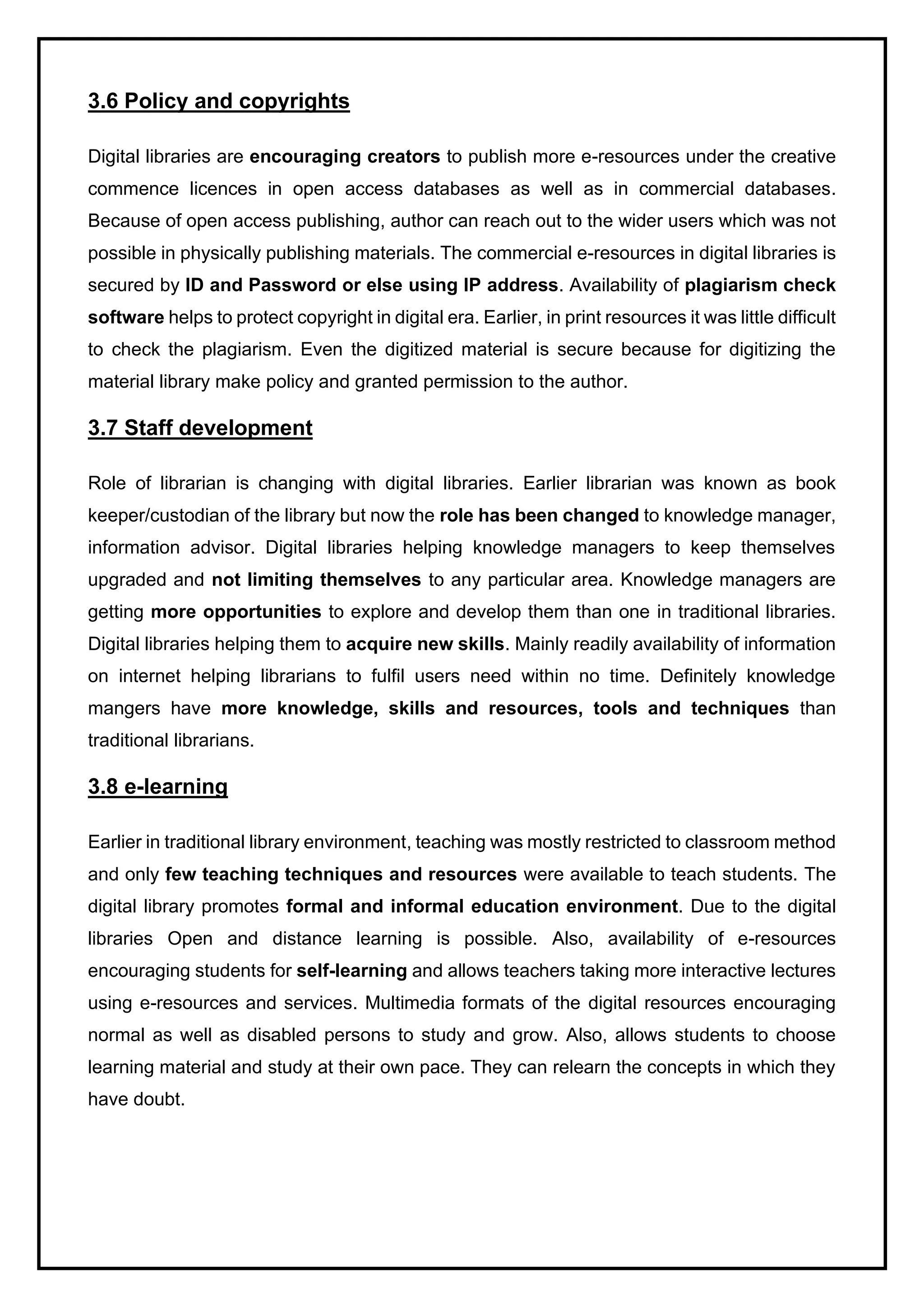 3.6 Policy and copyrights
Digital libraries are encouraging creators to publish more e-resources under the creative
commence licences in open access databases as well as in commercial databases.
Because of open access publishing, author can reach out to the wider users which was not
possible in physically publishing materials. The commercial e-resources in digital libraries is
secured by ID and Password or else using IP address. Availability of plagiarism check
software helps to protect copyright in digital era. Earlier, in print resources it was little difficult
to check the plagiarism. Even the digitized material is secure because for digitizing the
material library make policy and granted permission to the author.
3.7 Staff development
Role of librarian is changing with digital libraries. Earlier librarian was known as book
keeper/custodian of the library but now the role has been changed to knowledge manager,
information advisor. Digital libraries helping knowledge managers to keep themselves
upgraded and not limiting themselves to any particular area. Knowledge managers are
getting more opportunities to explore and develop them than one in traditional libraries.
Digital libraries helping them to acquire new skills. Mainly readily availability of information
on internet helping librarians to fulfil users need within no time. Definitely knowledge
mangers have more knowledge, skills and resources, tools and techniques than
traditional librarians.
3.8 e-learning
Earlier in traditional library environment, teaching was mostly restricted to classroom method
and only few teaching techniques and resources were available to teach students. The
digital library promotes formal and informal education environment. Due to the digital
libraries Open and distance learning is possible. Also, availability of e-resources
encouraging students for self-learning and allows teachers taking more interactive lectures
using e-resources and services. Multimedia formats of the digital resources encouraging
normal as well as disabled persons to study and grow. Also, allows students to choose
learning material and study at their own pace. They can relearn the concepts in which they
have doubt.
 