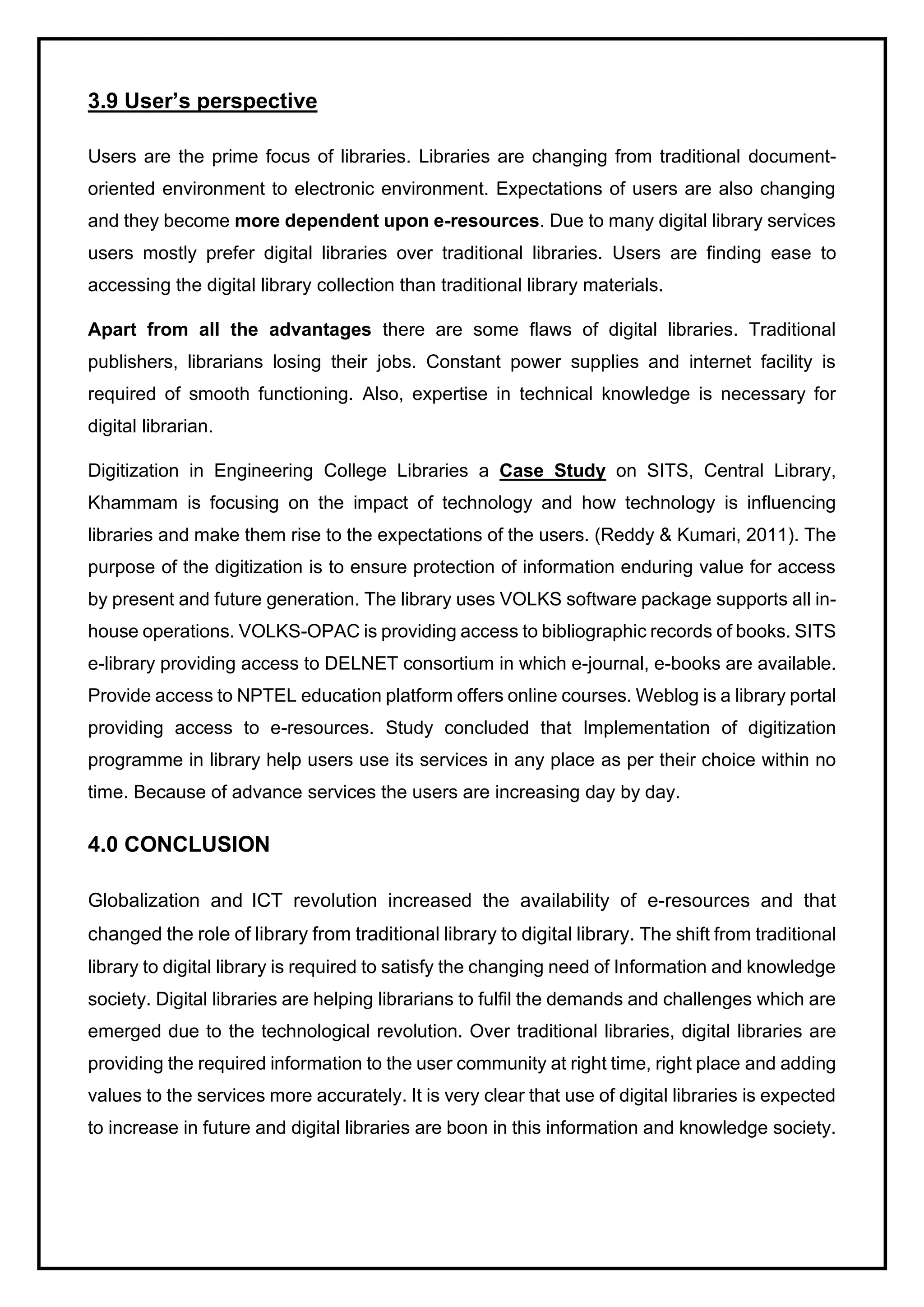3.9 User’s perspective
Users are the prime focus of libraries. Libraries are changing from traditional document-
oriented environment to electronic environment. Expectations of users are also changing
and they become more dependent upon e-resources. Due to many digital library services
users mostly prefer digital libraries over traditional libraries. Users are finding ease to
accessing the digital library collection than traditional library materials.
Apart from all the advantages there are some flaws of digital libraries. Traditional
publishers, librarians losing their jobs. Constant power supplies and internet facility is
required of smooth functioning. Also, expertise in technical knowledge is necessary for
digital librarian.
Digitization in Engineering College Libraries a Case Study on SITS, Central Library,
Khammam is focusing on the impact of technology and how technology is influencing
libraries and make them rise to the expectations of the users. (Reddy & Kumari, 2011). The
purpose of the digitization is to ensure protection of information enduring value for access
by present and future generation. The library uses VOLKS software package supports all in-
house operations. VOLKS-OPAC is providing access to bibliographic records of books. SITS
e-library providing access to DELNET consortium in which e-journal, e-books are available.
Provide access to NPTEL education platform offers online courses. Weblog is a library portal
providing access to e-resources. Study concluded that Implementation of digitization
programme in library help users use its services in any place as per their choice within no
time. Because of advance services the users are increasing day by day.
4.0 CONCLUSION
Globalization and ICT revolution increased the availability of e-resources and that
changed the role of library from traditional library to digital library. The shift from traditional
library to digital library is required to satisfy the changing need of Information and knowledge
society. Digital libraries are helping librarians to fulfil the demands and challenges which are
emerged due to the technological revolution. Over traditional libraries, digital libraries are
providing the required information to the user community at right time, right place and adding
values to the services more accurately. It is very clear that use of digital libraries is expected
to increase in future and digital libraries are boon in this information and knowledge society.
 