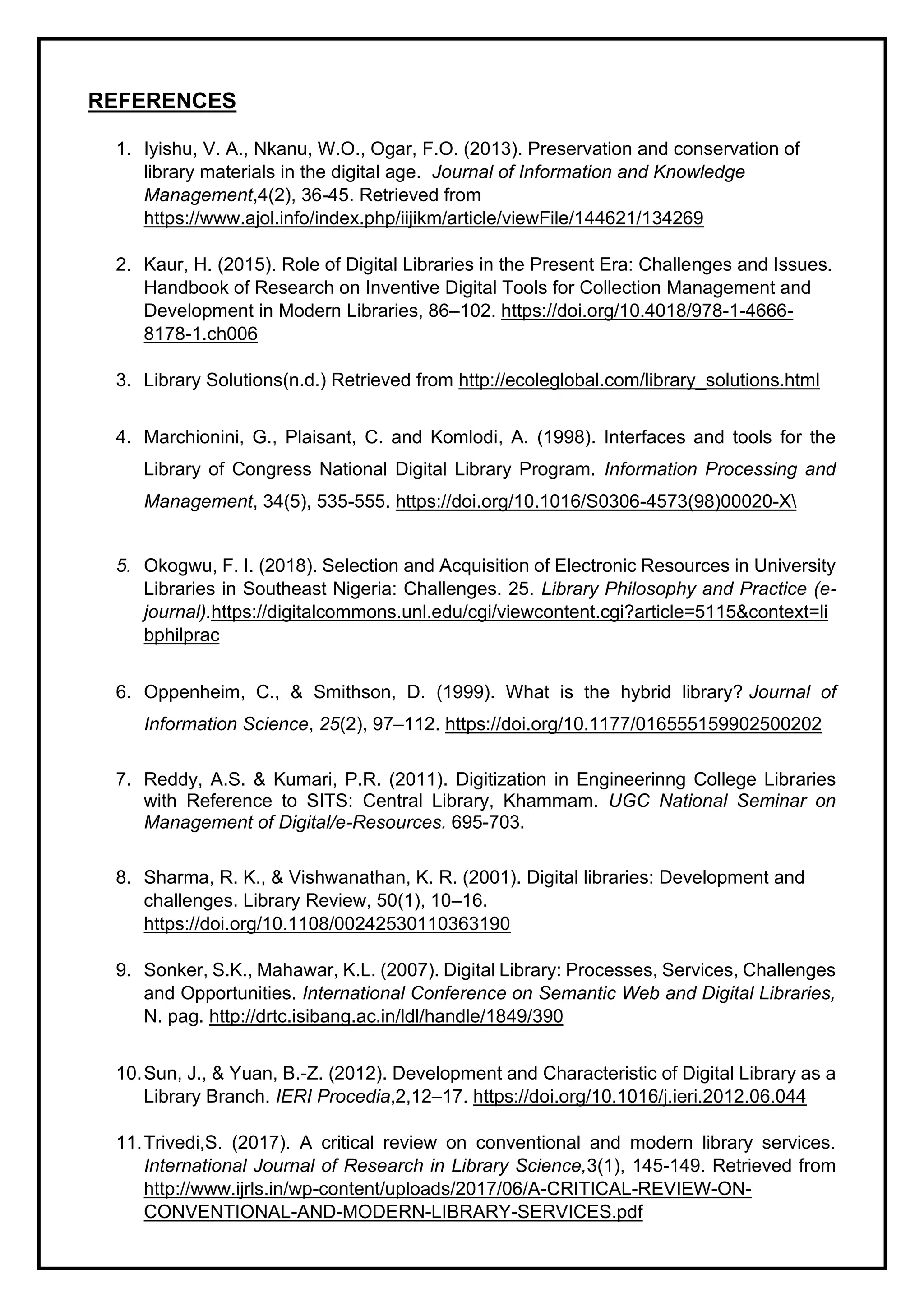 REFERENCES
1. Iyishu, V. A., Nkanu, W.O., Ogar, F.O. (2013). Preservation and conservation of
library materials in the digital age. Journal of Information and Knowledge
Management,4(2), 36-45. Retrieved from
https://www.ajol.info/index.php/iijikm/article/viewFile/144621/134269
2. Kaur, H. (2015). Role of Digital Libraries in the Present Era: Challenges and Issues.
Handbook of Research on Inventive Digital Tools for Collection Management and
Development in Modern Libraries, 86–102. https://doi.org/10.4018/978-1-4666-
8178-1.ch006
3. Library Solutions(n.d.) Retrieved from http://ecoleglobal.com/library_solutions.html
4. Marchionini, G., Plaisant, C. and Komlodi, A. (1998). Interfaces and tools for the
Library of Congress National Digital Library Program. Information Processing and
Management, 34(5), 535-555. https://doi.org/10.1016/S0306-4573(98)00020-X
5. Okogwu, F. I. (2018). Selection and Acquisition of Electronic Resources in University
Libraries in Southeast Nigeria: Challenges. 25. Library Philosophy and Practice (e-
journal).https://digitalcommons.unl.edu/cgi/viewcontent.cgi?article=5115&context=li
bphilprac
6. Oppenheim, C., & Smithson, D. (1999). What is the hybrid library? Journal of
Information Science, 25(2), 97–112. https://doi.org/10.1177/016555159902500202
7. Reddy, A.S. & Kumari, P.R. (2011). Digitization in Engineerinng College Libraries
with Reference to SITS: Central Library, Khammam. UGC National Seminar on
Management of Digital/e-Resources. 695-703.
8. Sharma, R. K., & Vishwanathan, K. R. (2001). Digital libraries: Development and
challenges. Library Review, 50(1), 10–16.
https://doi.org/10.1108/00242530110363190
9. Sonker, S.K., Mahawar, K.L. (2007). Digital Library: Processes, Services, Challenges
and Opportunities. International Conference on Semantic Web and Digital Libraries,
N. pag. http://drtc.isibang.ac.in/ldl/handle/1849/390
10.Sun, J., & Yuan, B.-Z. (2012). Development and Characteristic of Digital Library as a
Library Branch. IERI Procedia,2,12–17. https://doi.org/10.1016/j.ieri.2012.06.044
11.Trivedi,S. (2017). A critical review on conventional and modern library services.
International Journal of Research in Library Science,3(1), 145-149. Retrieved from
http://www.ijrls.in/wp-content/uploads/2017/06/A-CRITICAL-REVIEW-ON-
CONVENTIONAL-AND-MODERN-LIBRARY-SERVICES.pdf
 