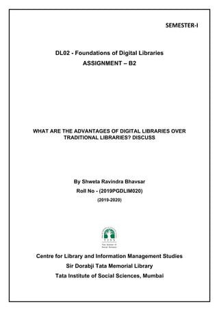 SEMESTER-I
DL02 - Foundations of Digital Libraries
ASSIGNMENT – B2
WHAT ARE THE ADVANTAGES OF DIGITAL LIBRARIES OVER
TRADITIONAL LIBRARIES? DISCUSS
By Shweta Ravindra Bhavsar
Roll No - (2019PGDLIM020)
(2019-2020)
Centre for Library and Information Management Studies
Sir Dorabji Tata Memorial Library
Tata Institute of Social Sciences, Mumbai
 