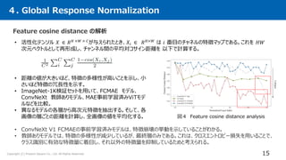 Copyright (C) Present Square Co., Ltd. All Rights Reserved.
４. Global Response Normalization
15
Feature cosine distance の解析
• 活性化テンソル 𝑋 ∈ 𝑅𝐻 ×𝑊 × 𝐶
が与えられたとき、𝑋𝑖 ∈ 𝑅𝐻×𝑊
は 𝑖 番目のチャネルの特徴マップである。これを 𝐻𝑊
次元ベクトルとして再形成し、チャンネル間の平均対コサイン距離を 以下で計算する。
• ConvNeXt V1 FCMAEの事前学習済みモデルは、特徴崩壊の挙動を示していることがわかる。
• 教師ありモデルでは、特徴の多様性が減少しているが、最終層のみである。これは、クロスエントロピー損失を用いることで、
クラス識別に有効な特徴量に着目し、それ以外の特徴量を抑制しているためと考えられる。
図４ Feature cosine distance analysis
• 距離の値が大きいほど、特徴の多様性が高いことを示し、小
さいほど特徴の冗長性を示す。
• ImageNet-1K検証セットを用いて、FCMAE モデル、
ConvNeXt 教師ありモデル、MAE事前学習済みViTモデ
ルなどを比較。
• 異なるモデルの各層から高次元特徴を抽出する。そして、各
画像の層ごとの距離を計算し、全画像の値を平均化する。
 