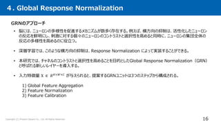 Copyright (C) Present Square Co., Ltd. All Rights Reserved.
４. Global Response Normalization
16
• 脳には、ニューロンの多様性を促進するメカニズムが数多く存在する。例えば、横方向の抑制は、活性化したニューロン
の反応を鮮明にし、刺激に対する個々のニューロンのコントラストと選択性を高めると同時に、ニューロンの集団全体の
反応の多様性を高めるのに役立つ。
• 深層学習では、このような横方向の抑制は、Response Normalization によって実装することができる。
• 本研究では、チャネルのコントラストと選択性を高めることを目的としたGlobal Response Normalization（GRN）
と呼ばれる新しいレイヤーを導入する。
• 入力特徴量 X ∈ 𝑅𝐻×𝑊×𝐶
が与えられると、提案するGRNユニットは3つのステップから構成される。
GRNのアプローチ
1) Global Feature Aggregation
2) Feature Normalization
3) Feature Calibration
 