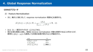 Copyright (C) Present Square Co., Ltd. All Rights Reserved.
２） Feature Normalization
４. Global Response Normalization
18
GRNのアプローチ
• 次に、集計した値に対して、response normalization 関数N()を適用する。
• 𝑋𝑖 は、𝑖 番目のチャネルの L2ノルムである。
• 他の正規化関数と比較し、単純な divisive normalization が最も効果的であることがわかったが、
標準化 ( 𝑋𝑖 − 𝜇)/𝜎 を適用しても同様の結果が得られることが確認された。
 