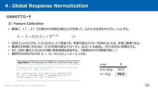 Copyright (C) Present Square Co., Ltd. All Rights Reserved.
４. Global Response Normalization
19
GRNのアプローチ
• 最後に、１）、２）で計算された特徴正規化スコアを用いて、元の入力応答をキャリブレーションする。
３）Feature Calibration
• GRNユニットのコアは、たった3行のコードで実装でき、学習可能なパラメータを持たないため、非常に簡単である。
• 最適化を容易にするために、2つの学習可能なパラメータ 𝛾、および 𝛽 を追加し、それらをゼロに初期化する。
• また、GRN 層の入力と出力の間に残差接続を追加する。（残差ありの方が精度が高い。）
• 最終的なGRNブロックは 𝑋𝑖 = 𝑋𝑖 ∗ 𝑁(𝐺(𝑋)𝑖) + 𝛽 + 𝑋𝑖 となる。
 