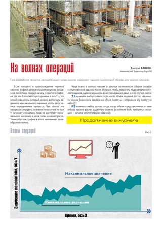 Если говорить о происхождении термина
«волна» в сфере автоматизации процессов склад
ской логистики, следует начать с простого графи
ка, где ось X соответствует времени, а ось Y – это
некий показатель, который должен достигнуть за
данного максимального значения, чтобы запусти
лись определенные процессы. Как только эти
процессы запущены, значение показателя по оси
Y начинает снижаться, пока не достигает мини
мального значения, а затем снова начинает расти.
Таким образом, график в итоге напоминает свое
образные волны.
Чаще всего о волнах говорят в ракурсе возможности сборки заказов
с группировкой заданий таким образом, чтобы сократить трудозатраты комп
лектовщиков, однако вариантов их использования даже в этом случае масса:
1) начинать набор только тогда, когда объем заданий достиг заданно
го уровня (накопили заказов на объем паллеты – отправили эту паллету в
набор);
2) начинать набор только тогда, когда объем представленных в зоне
отбора грузов достиг заданного уровня (накопили 80% требуемых пози
ций – начали комплектацию заказов);
На волнах операций
При разработке проектов автоматизации склада многие наверняка слышали о «волновой сборке» или «волнах заказов».
Волны операций Рис. 1
Дмитрий БЛИНОВ,
технический директор LogistiX
Продолжение в журнале
 