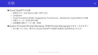 実験
 Visual ChatGPTの仕様
- 言語モデル：text-davinci-003（GPT-3.5）
- LangChain
- Visual Foundation Model: HuggingFace Transformers，Maskformer, ControlNetなど22個
- 計算リソース：V100 GPU 4個
- 会話履歴の最大トークン数：2000
 System PrincipleのPrompt Managing, VFMのPrompt Managingなどのケーススタディ
- 色々載っているが，要するにVisual ChatGPTの処理の失敗例と成功例を並べたもの
Shota Imai | The University of Tokyo
14
 
