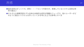 所感
 論文自体はざっくりで，研究・・・？という内容だが，実現しているシステム自体は有
用で面白い
 そもそも大規模言語モデル自体の本格的な研究が困難なフェーズで，我々ユーザーがど
のように面白いシステムを作っていくかを考える上では参考にすべき
Shota Imai | The University of Tokyo
17
 
