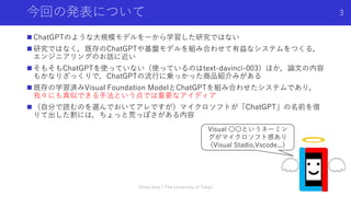 今回の発表について
 ChatGPTのような大規模モデルを一から学習した研究ではない
 研究ではなく，既存のChatGPTや基盤モデルを組み合わせて有益なシステムをつくる，
エンジニアリングのお話に近い
 そもそもChatGPTを使っていない（使っているのはtext-davinci-003）ほか，論文の内容
もかなりざっくりで，ChatGPTの流行に乗っかった商品紹介みがある
 既存の学習済みVisual Foundation ModelとChatGPTを組み合わせたシステムであり，
我々にも真似できる手法という点では重要なアイディア
 （自分で読むのを選んでおいてアレですが）マイクロソフトが「ChatGPT」の名前を借
りて出した割には，ちょっと荒っぽさがある内容
Shota Imai | The University of Tokyo
3
Visual 〇〇というネーミン
グがマイクロソフト感あり
（Visual Stadio,Vscode...）
 