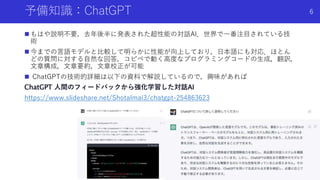 予備知識：ChatGPT
 もはや説明不要，去年後半に発表された超性能の対話AI．世界で一番注目されている技
術
 今までの言語モデルと比較して明らかに性能が向上しており，日本語にも対応．ほとん
どの質問に対する自然な回答，コピペで動く高度なプログラミングコードの生成，翻訳，
文章構成，文章要約，文章校正が可能
 ChatGPTの技術的詳細は以下の資料で解説しているので，興味があれば
ChatGPT 人間のフィードバックから強化学習した対話AI
https://www.slideshare.net/ShotaImai3/chatgpt-254863623
Shota Imai | The University of Tokyo
6
 