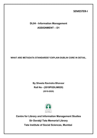 SEMESTER-I
DL04 - Information Management
ASSIGNMENT – D1
WHAT ARE METADATA STANDARDS? EXPLAIN DUBLIN CORE IN DETAIL.
By Shweta Ravindra Bhavsar
Roll No - (2019PGDLIM020)
(2019-2020)
Centre for Library and Information Management Studies
Sir Dorabji Tata Memorial Library
Tata Institute of Social Sciences, Mumbai
 