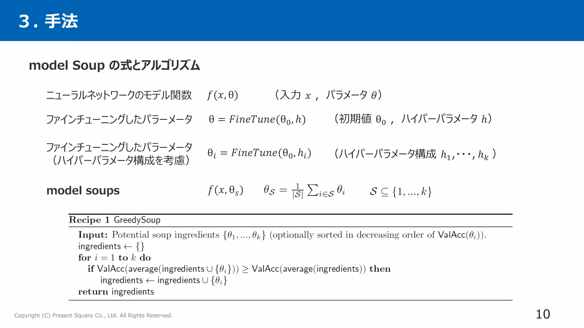 Copyright (C) Present Square Co., Ltd. All Rights Reserved. 10
model Soup の式とアルゴリズム
３. 手法
model soups
θ = 𝐹𝑖𝑛𝑒𝑇𝑢𝑛𝑒(θ0, ℎ)
θ𝑖 = 𝐹𝑖𝑛𝑒𝑇𝑢𝑛𝑒(θ0, ℎ𝑖)
𝑓(𝑥, θ𝑠)
ニューラルネットワークのモデル関数 𝑓(𝑥, θ)
ファインチューニングしたパラーメータ
（入力 𝑥 , パラメータ 𝜃）
（初期値 θ0 , ハイパーパラメータ ℎ）
ファインチューニングしたパラーメータ
（ハイパーパラメータ構成を考慮）
（ハイパーパラメータ構成 ℎ1,・・・, ℎ𝑘 ）
 