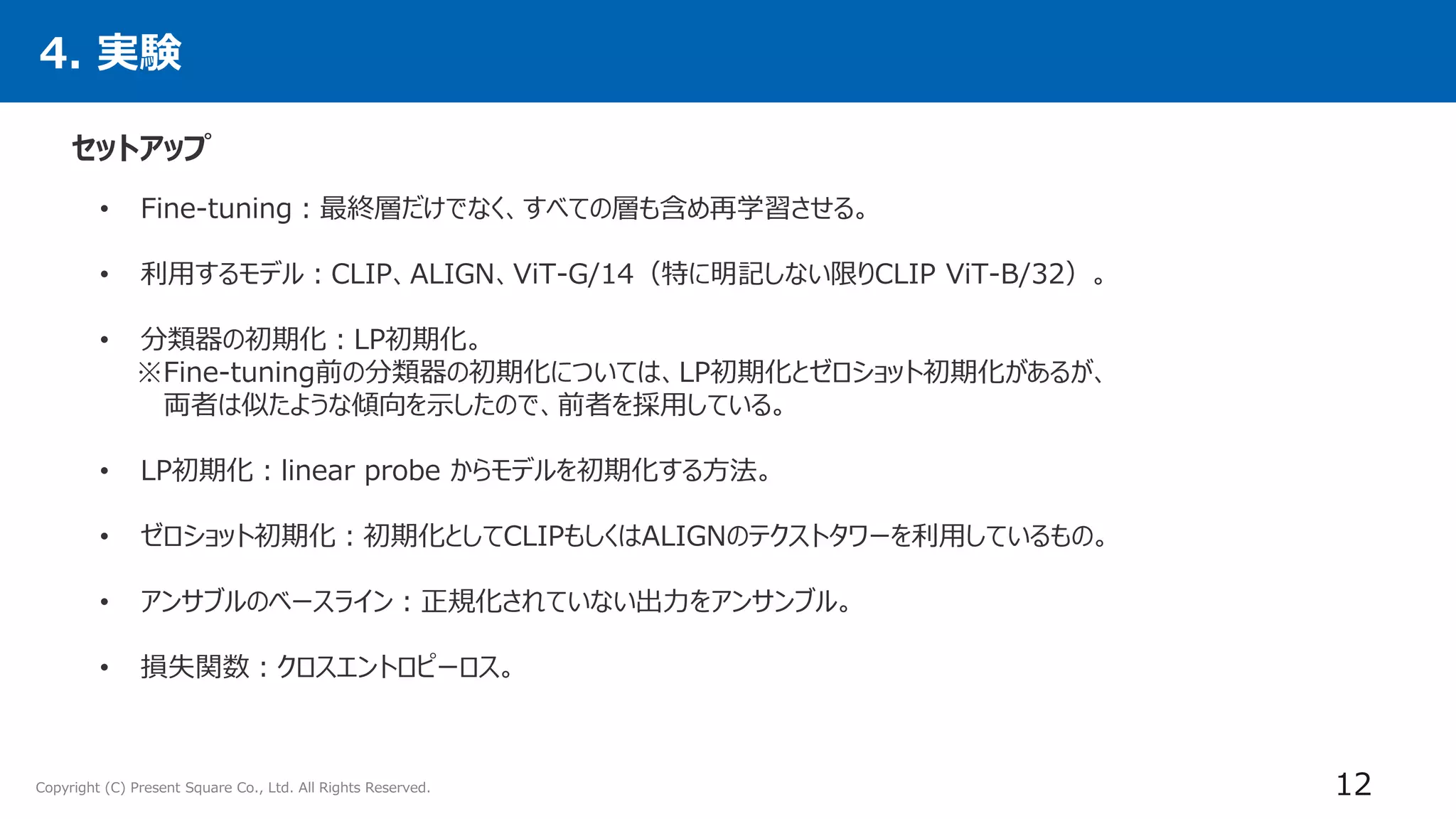 Copyright (C) Present Square Co., Ltd. All Rights Reserved.
4. 実験
セットアップ
12
• Fine-tuning：最終層だけでなく、すべての層も含め再学習させる。
• 利用するモデル：CLIP、ALIGN、ViT-G/14（特に明記しない限りCLIP ViT-B/32）。
• 分類器の初期化：LP初期化。
※Fine-tuning前の分類器の初期化については、LP初期化とゼロショット初期化があるが、
両者は似たような傾向を示したので、前者を採用している。
• LP初期化：linear probe からモデルを初期化する方法。
• ゼロショット初期化：初期化としてCLIPもしくはALIGNのテクストタワーを利用しているもの。
• アンサブルのベースライン：正規化されていない出力をアンサンブル。
• 損失関数：クロスエントロピーロス。
 
