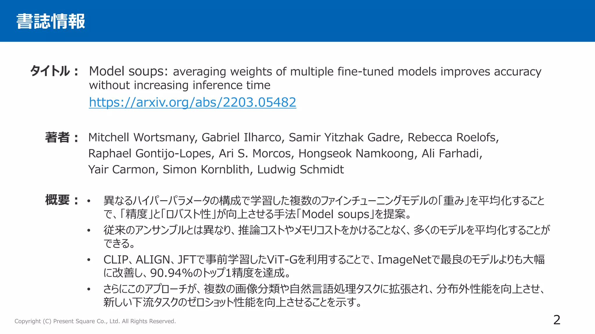 Copyright (C) Present Square Co., Ltd. All Rights Reserved.
書誌情報
Model soups: averaging weights of multiple fine-tuned models improves accuracy
without increasing inference time
https://arxiv.org/abs/2203.05482
タイトル：
著者： Mitchell Wortsmany, Gabriel Ilharco, Samir Yitzhak Gadre, Rebecca Roelofs,
Raphael Gontijo-Lopes, Ari S. Morcos, Hongseok Namkoong, Ali Farhadi,
Yair Carmon, Simon Kornblith, Ludwig Schmidt
• 異なるハイパーパラメータの構成で学習した複数のファインチューニングモデルの「重み」を平均化すること
で、「精度」と「ロバスト性」が向上させる手法「Model soups」を提案。
• 従来のアンサンブルとは異なり、推論コストやメモリコストをかけることなく、多くのモデルを平均化することが
できる。
• CLIP、ALIGN、JFTで事前学習したViT-Gを利用することで、ImageNetで最良のモデルよりも大幅
に改善し、90.94%のトップ1精度を達成。
• さらにこのアプローチが、複数の画像分類や自然言語処理タスクに拡張され、分布外性能を向上させ、
新しい下流タスクのゼロショット性能を向上させることを示す。
概要：
2
 