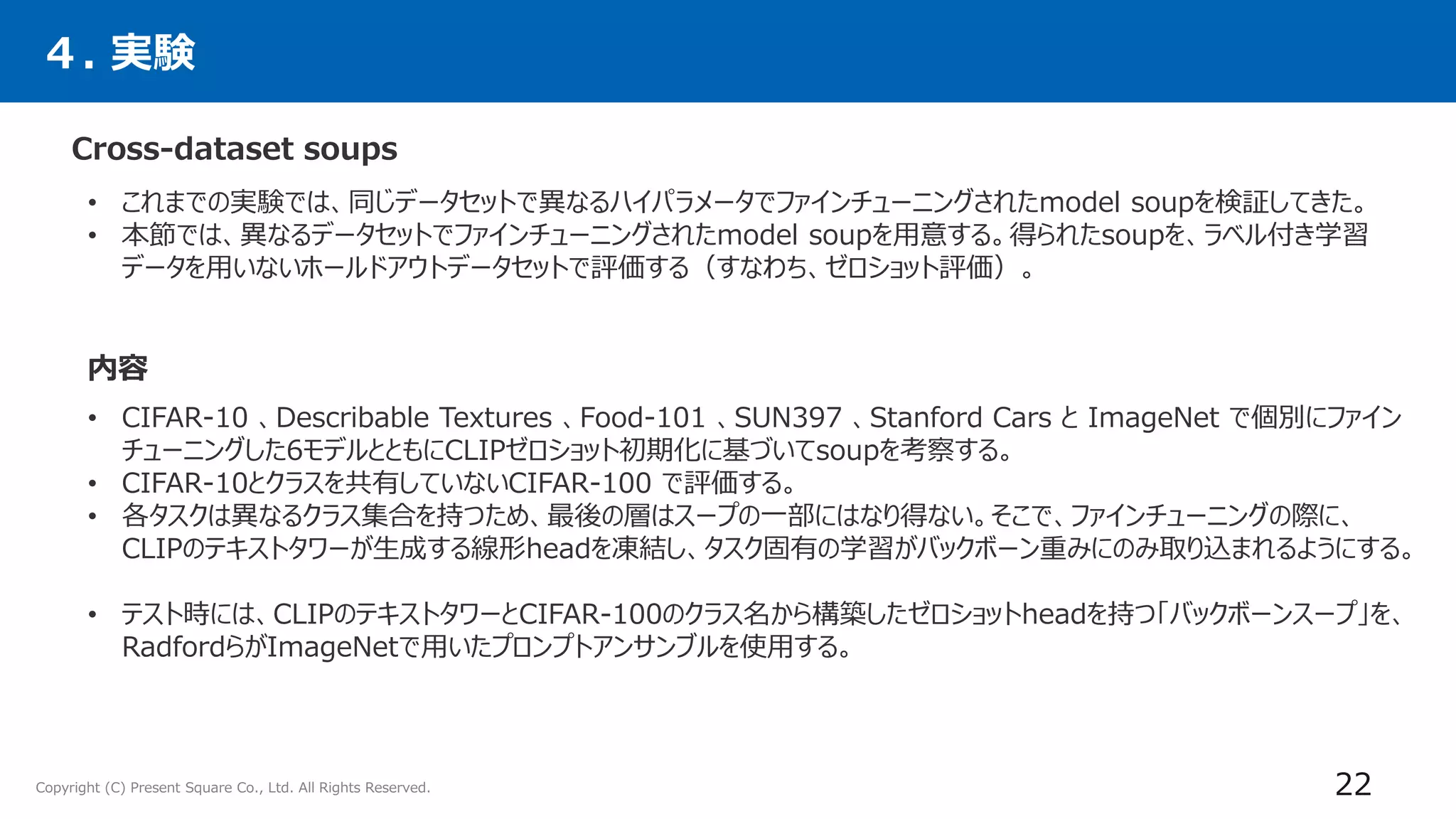 Copyright (C) Present Square Co., Ltd. All Rights Reserved.
４. 実験
Cross-dataset soups
22
• これまでの実験では、同じデータセットで異なるハイパラメータでファインチューニングされたmodel soupを検証してきた。
• 本節では、異なるデータセットでファインチューニングされたmodel soupを用意する。得られたsoupを、ラベル付き学習
データを用いないホールドアウトデータセットで評価する（すなわち、ゼロショット評価）。
• CIFAR-10 、Describable Textures 、Food-101 、SUN397 、Stanford Cars と ImageNet で個別にファイン
チューニングした6モデルとともにCLIPゼロショット初期化に基づいてsoupを考察する。
• CIFAR-10とクラスを共有していないCIFAR-100 で評価する。
• 各タスクは異なるクラス集合を持つため、最後の層はスープの一部にはなり得ない。そこで、ファインチューニングの際に、
CLIPのテキストタワーが生成する線形headを凍結し、タスク固有の学習がバックボーン重みにのみ取り込まれるようにする。
• テスト時には、CLIPのテキストタワーとCIFAR-100のクラス名から構築したゼロショットheadを持つ「バックボーンスープ」を、
RadfordらがImageNetで用いたプロンプトアンサンブルを使用する。
内容
 