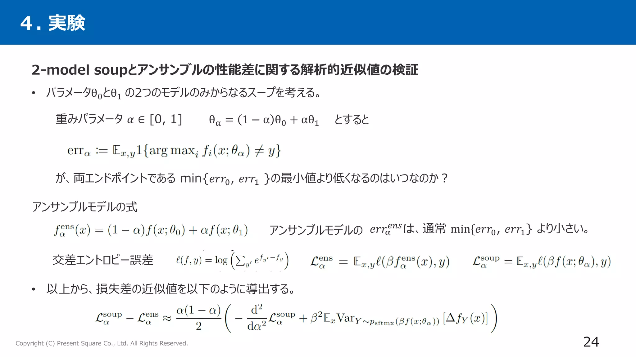 Copyright (C) Present Square Co., Ltd. All Rights Reserved.
４. 実験
24
• パラメータθ0とθ1 の2つのモデルのみからなるスープを考える。
• 以上から、損失差の近似値を以下のように導出する。
θα = 1 − α θ0 + αθ1
𝑒𝑟𝑟α
𝑒𝑛𝑠
は、通常 min{𝑒𝑟𝑟0, 𝑒𝑟𝑟1} より小さい。
交差エントロピー誤差
重みパラメータ 𝛼 ∈ [0, 1] とすると
が、両エンドポイントである min{𝑒𝑟𝑟0, 𝑒𝑟𝑟1 }の最小値より低くなるのはいつなのか？
アンサンブルモデルの式
アンサンブルモデルの
2-model soupとアンサンブルの性能差に関する解析的近似値の検証
 