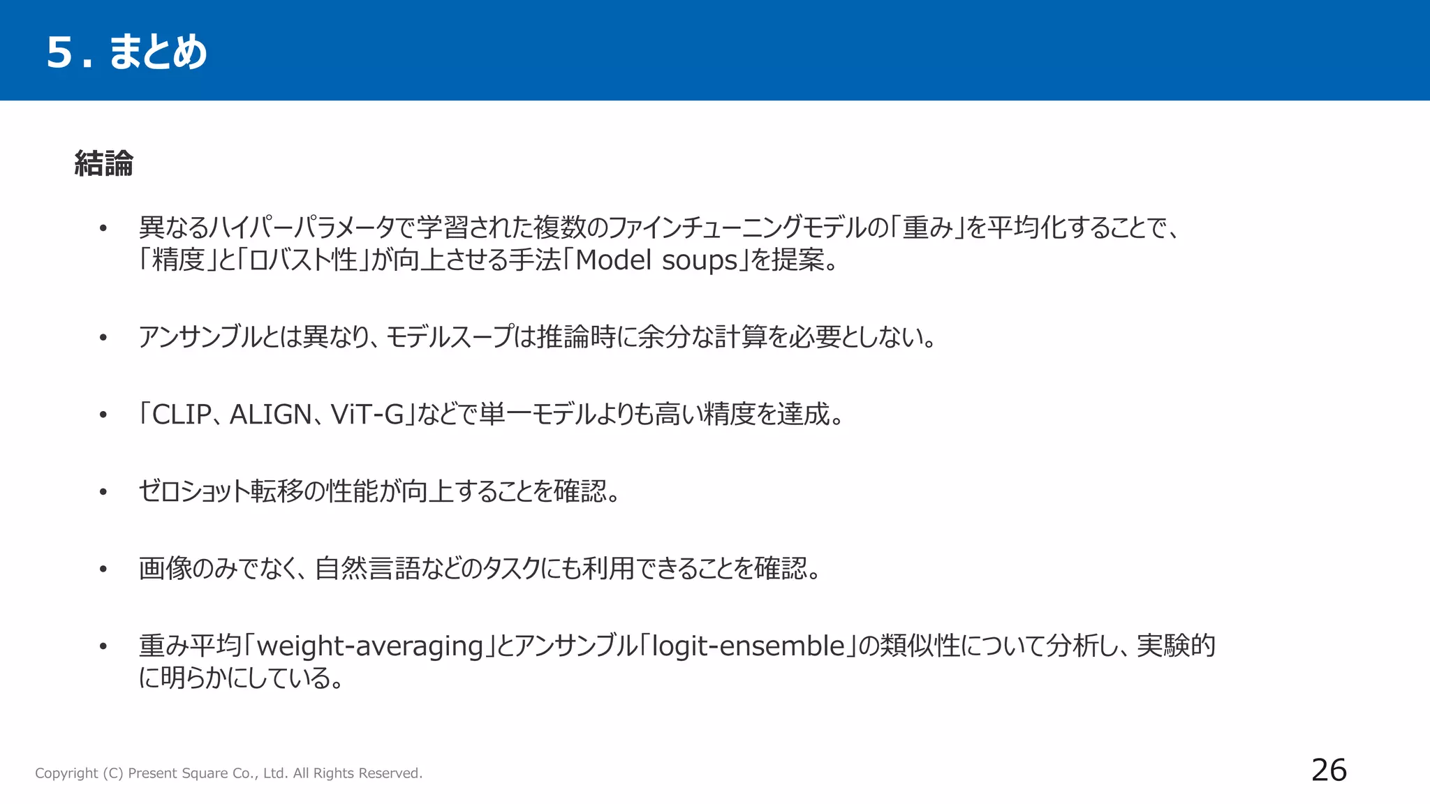 Copyright (C) Present Square Co., Ltd. All Rights Reserved.
５. まとめ
結論
26
• 異なるハイパーパラメータで学習された複数のファインチューニングモデルの「重み」を平均化することで、
「精度」と「ロバスト性」が向上させる手法「Model soups」を提案。
• アンサンブルとは異なり、モデルスープは推論時に余分な計算を必要としない。
• 「CLIP、ALIGN、ViT-G」などで単一モデルよりも高い精度を達成。
• ゼロショット転移の性能が向上することを確認。
• 画像のみでなく、自然言語などのタスクにも利用できることを確認。
• 重み平均「weight-averaging」とアンサンブル「logit-ensemble」の類似性について分析し、実験的
に明らかにしている。
 