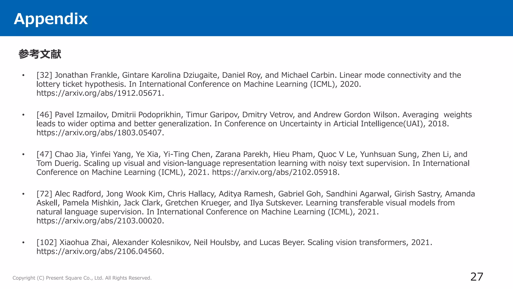 Copyright (C) Present Square Co., Ltd. All Rights Reserved.
Appendix
参考文献
• [32] Jonathan Frankle, Gintare Karolina Dziugaite, Daniel Roy, and Michael Carbin. Linear mode connectivity and the
lottery ticket hypothesis. In International Conference on Machine Learning (ICML), 2020.
https://arxiv.org/abs/1912.05671.
• [46] Pavel Izmailov, Dmitrii Podoprikhin, Timur Garipov, Dmitry Vetrov, and Andrew Gordon Wilson. Averaging weights
leads to wider optima and better generalization. In Conference on Uncertainty in Articial Intelligence(UAI), 2018.
https://arxiv.org/abs/1803.05407.
• [47] Chao Jia, Yinfei Yang, Ye Xia, Yi-Ting Chen, Zarana Parekh, Hieu Pham, Quoc V Le, Yunhsuan Sung, Zhen Li, and
Tom Duerig. Scaling up visual and vision-language representation learning with noisy text supervision. In International
Conference on Machine Learning (ICML), 2021. https://arxiv.org/abs/2102.05918.
• [72] Alec Radford, Jong Wook Kim, Chris Hallacy, Aditya Ramesh, Gabriel Goh, Sandhini Agarwal, Girish Sastry, Amanda
Askell, Pamela Mishkin, Jack Clark, Gretchen Krueger, and Ilya Sutskever. Learning transferable visual models from
natural language supervision. In International Conference on Machine Learning (ICML), 2021.
https://arxiv.org/abs/2103.00020.
• [102] Xiaohua Zhai, Alexander Kolesnikov, Neil Houlsby, and Lucas Beyer. Scaling vision transformers, 2021.
https://arxiv.org/abs/2106.04560.
27
 