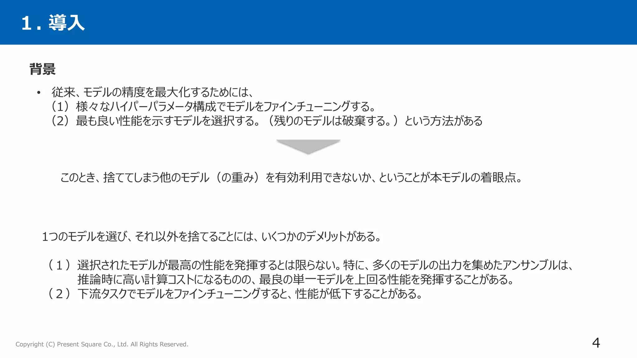 Copyright (C) Present Square Co., Ltd. All Rights Reserved.
１. 導入
背景
4
• 従来、モデルの精度を最大化するためには、
（1）様々なハイパーパラメータ構成でモデルをファインチューニングする。
（2）最も良い性能を示すモデルを選択する。（残りのモデルは破棄する。）という方法がある
このとき、捨ててしまう他のモデル（の重み）を有効利用できないか、ということが本モデルの着眼点。
1つのモデルを選び、それ以外を捨てることには、いくつかのデメリットがある。
（１）選択されたモデルが最高の性能を発揮するとは限らない。特に、多くのモデルの出力を集めたアンサンブルは、
推論時に高い計算コストになるものの、最良の単一モデルを上回る性能を発揮することがある。
（２）下流タスクでモデルをファインチューニングすると、性能が低下することがある。
 