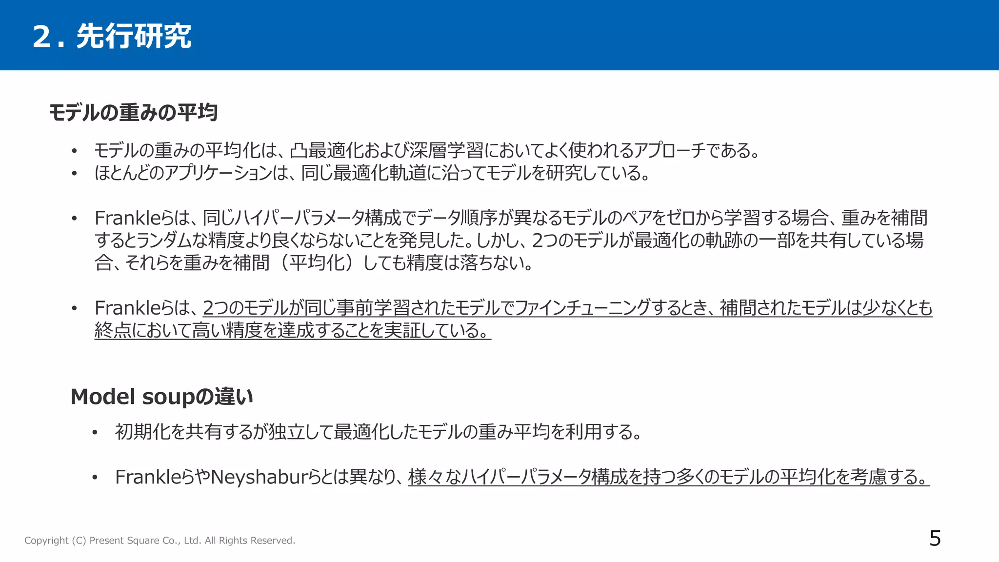 Copyright (C) Present Square Co., Ltd. All Rights Reserved. 5
モデルの重みの平均
• モデルの重みの平均化は、凸最適化および深層学習においてよく使われるアプローチである。
• ほとんどのアプリケーションは、同じ最適化軌道に沿ってモデルを研究している。
• Frankleらは、同じハイパーパラメータ構成でデータ順序が異なるモデルのペアをゼロから学習する場合、重みを補間
するとランダムな精度より良くならないことを発見した。しかし、2つのモデルが最適化の軌跡の一部を共有している場
合、それらを重みを補間（平均化）しても精度は落ちない。
• Frankleらは、2つのモデルが同じ事前学習されたモデルでファインチューニングするとき、補間されたモデルは少なくとも
終点において高い精度を達成することを実証している。
２. 先行研究
Model soupの違い
• 初期化を共有するが独立して最適化したモデルの重み平均を利用する。
• FrankleらやNeyshaburらとは異なり、様々なハイパーパラメータ構成を持つ多くのモデルの平均化を考慮する。
 