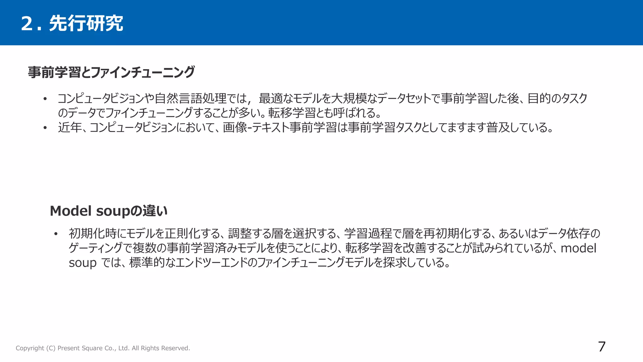 Copyright (C) Present Square Co., Ltd. All Rights Reserved. 7
• コンピュータビジョンや自然言語処理では，最適なモデルを大規模なデータセットで事前学習した後、目的のタスク
のデータでファインチューニングすることが多い。転移学習とも呼ばれる。
• 近年、コンピュータビジョンにおいて、画像-テキスト事前学習は事前学習タスクとしてますます普及している。
２. 先行研究
事前学習とファインチューニング
Model soupの違い
• 初期化時にモデルを正則化する、調整する層を選択する、学習過程で層を再初期化する、あるいはデータ依存の
ゲーティングで複数の事前学習済みモデルを使うことにより、転移学習を改善することが試みられているが、model
soup では、標準的なエンドツーエンドのファインチューニングモデルを探求している。
 