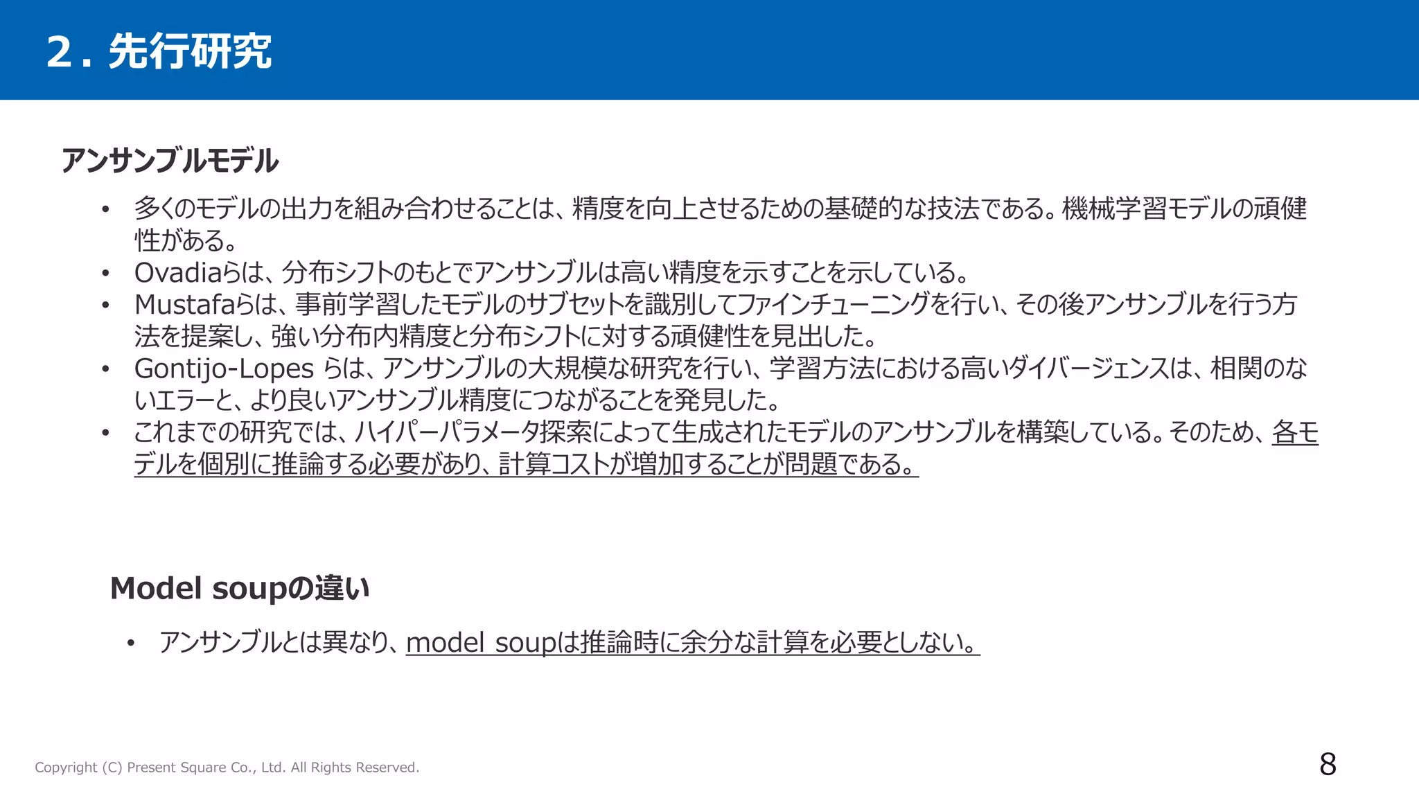 Copyright (C) Present Square Co., Ltd. All Rights Reserved. 8
２. 先行研究
アンサンブルモデル
• 多くのモデルの出力を組み合わせることは、精度を向上させるための基礎的な技法である。機械学習モデルの頑健
性がある。
• Ovadiaらは、分布シフトのもとでアンサンブルは高い精度を示すことを示している。
• Mustafaらは、事前学習したモデルのサブセットを識別してファインチューニングを行い、その後アンサンブルを行う方
法を提案し、強い分布内精度と分布シフトに対する頑健性を見出した。
• Gontijo-Lopes らは、アンサンブルの大規模な研究を行い、学習方法における高いダイバージェンスは、相関のな
いエラーと、より良いアンサンブル精度につながることを発見した。
• これまでの研究では、ハイパーパラメータ探索によって生成されたモデルのアンサンブルを構築している。そのため、各モ
デルを個別に推論する必要があり、計算コストが増加することが問題である。
Model soupの違い
• アンサンブルとは異なり、model soupは推論時に余分な計算を必要としない。
 