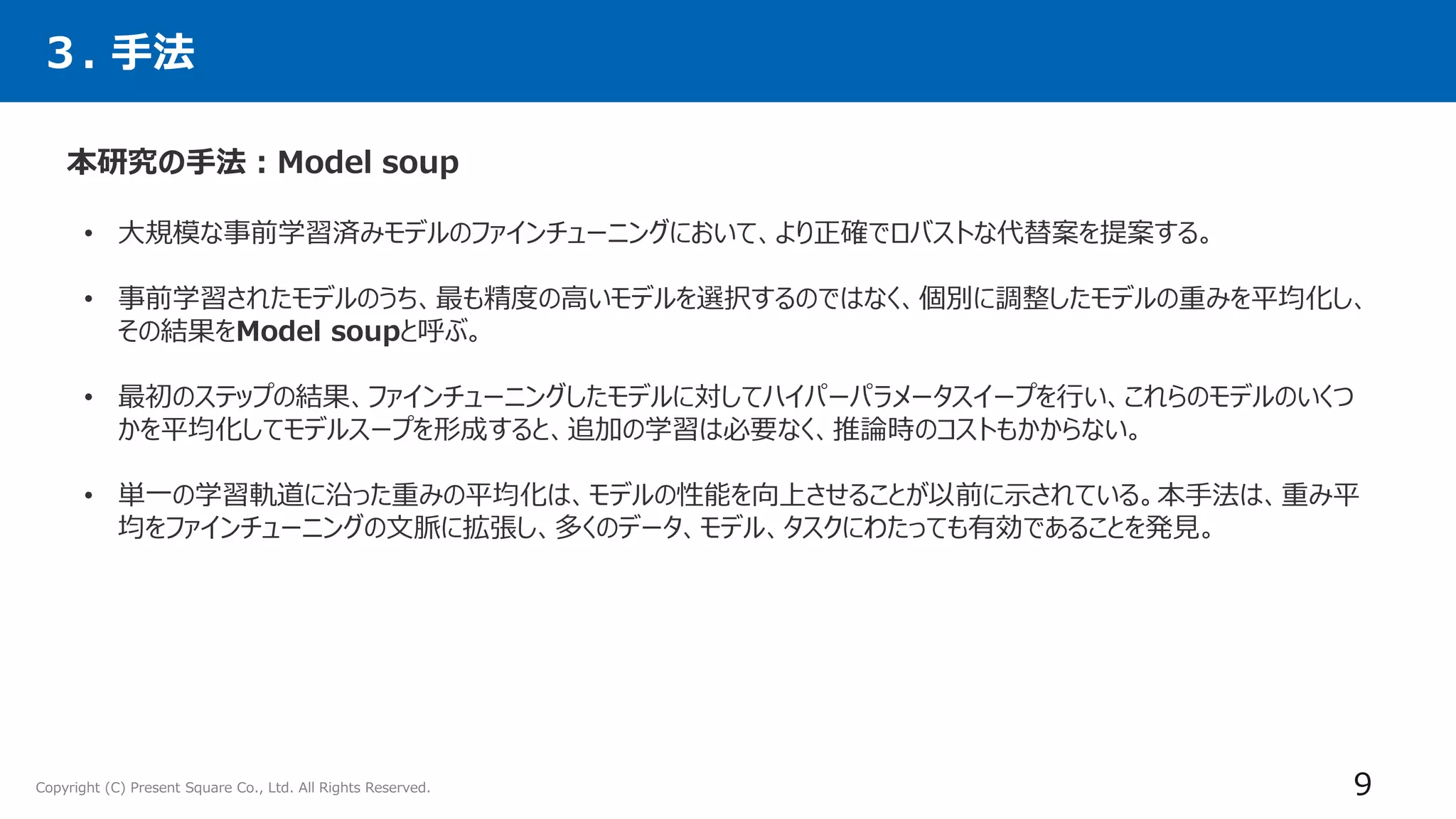 Copyright (C) Present Square Co., Ltd. All Rights Reserved.
３. 手法
本研究の手法：Model soup
9
• 大規模な事前学習済みモデルのファインチューニングにおいて、より正確でロバストな代替案を提案する。
• 事前学習されたモデルのうち、最も精度の高いモデルを選択するのではなく、個別に調整したモデルの重みを平均化し、
その結果をModel soupと呼ぶ。
• 最初のステップの結果、ファインチューニングしたモデルに対してハイパーパラメータスイープを行い、これらのモデルのいくつ
かを平均化してモデルスープを形成すると、追加の学習は必要なく、推論時のコストもかからない。
• 単一の学習軌道に沿った重みの平均化は、モデルの性能を向上させることが以前に示されている。本手法は、重み平
均をファインチューニングの文脈に拡張し、多くのデータ、モデル、タスクにわたっても有効であることを発見。
 