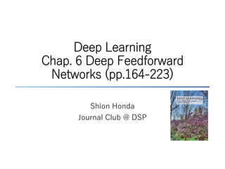 Deep Learning
Chap. 6 Deep Feedforward
Networks (pp.164-223)
Shion Honda
Journal Club @ DSP
 