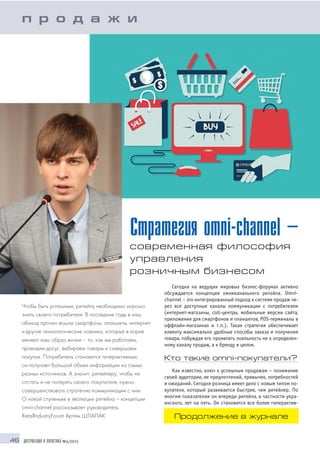 46 ДИСТРИБУЦИЯ И ЛОГИСТИКА №4/2015
Стратегия omni channel –
современная философия
управления
розничным бизнесом
Чтобы быть успешным, ритейлу необходимо хорошо
знать своего потребителя. В последние годы в наш
обиход прочно вошли смартфоны, планшеты, интернет
и другие технологические новинки, которые в корне
меняют наш образ жизни – то, как мы работаем,
проводим досуг, выбираем товары и совершаем
покупки. Потребитель становится гиперактивным,
он получает большой объем информации из самых
разных источников. А значит, ритейлеру, чтобы не
отстать и не потерять своего покупателя, нужно
совершенствовать стратегию коммуникации с ним.
О новой ступеньке в эволюции ритейла – концепции
omni channel рассказывает руководитель
RetailIndustryForum Артем ШЛАПАК
Сегодня на ведущих мировых бизнес форумах активно
обсуждается концепция омниканального ритейла. Оmni
channel – это интегрированный подход к системе продаж че
рез все доступные каналы коммуникации с потребителем
(интернет магазины, coll центры, мобильные версии сайта,
приложения для смартфонов и планшетов, POS терминалы в
оффлайн магазинах и т.п.). Такая стратегия обеспечивает
клиенту максимально удобные способы заказа и получения
товара, побуждая его проявлять лояльность не к определен
ному каналу продаж, а к бренду в целом.
Кто такие omni покупатели?
Как известно, ключ к успешным продажам – понимание
своей аудитории, ее предпочтений, привычек, потребностей
и ожиданий. Сегодня розница имеет дело с новым типом по
купателя, который развивается быстрее, чем ритейлер. По
многим показателям он впереди ритейла, в частности укра
инского, лет на пять. Он становится все более гиперактив
п р о д а ж и
Продолжение в журнале
 